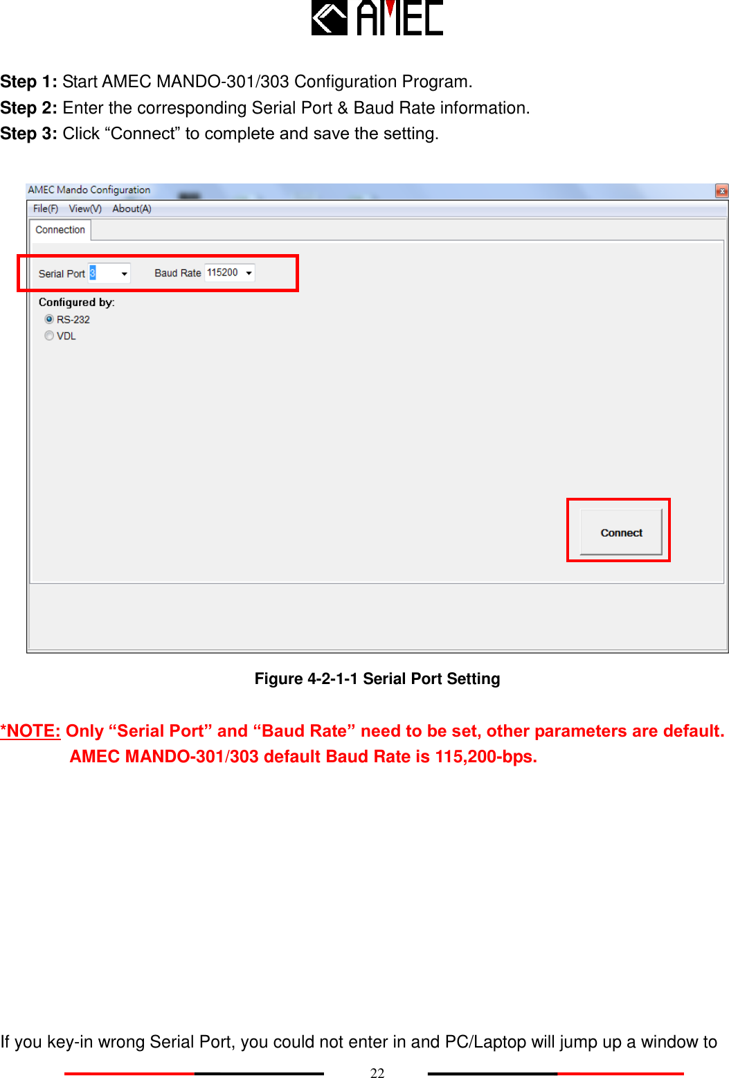    22 Step 1: Start AMEC MANDO-301/303 Configuration Program. Step 2: Enter the corresponding Serial Port &amp; Baud Rate information. Step 3: Click “Connect” to complete and save the setting.   Figure 4-2-1-1 Serial Port Setting  *NOTE: Only “Serial Port” and “Baud Rate” need to be set, other parameters are default. AMEC MANDO-301/303 default Baud Rate is 115,200-bps.           If you key-in wrong Serial Port, you could not enter in and PC/Laptop will jump up a window to 