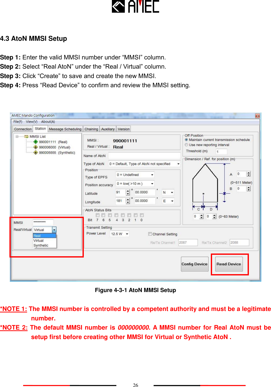    26 4.3 AtoN MMSI Setup Step 1: Enter the valid MMSI number under “MMSI” column. Step 2: Select “Real AtoN” under the “Real / Virtual” column. Step 3: Click “Create” to save and create the new MMSI. Step 4: Press “Read Device” to confirm and review the MMSI setting.    Figure 4-3-1 AtoN MMSI Setup  *NOTE 1: The MMSI number is controlled by a competent authority and must be a legitimate number. *NOTE 2: The default MMSI number is 000000000. A MMSI number for Real AtoN must be setup first before creating other MMSI for Virtual or Synthetic AtoN . 