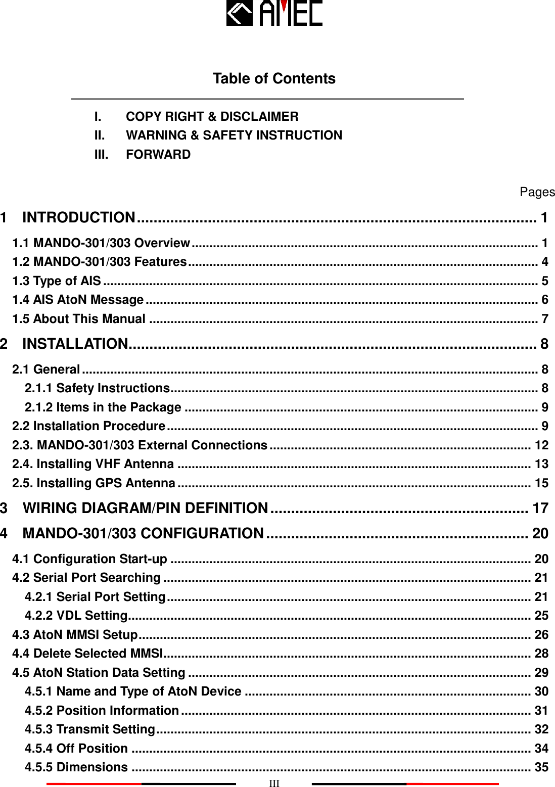    III  Table of Contents  I.    COPY RIGHT &amp; DISCLAIMER   II.    WARNING &amp; SAFETY INSTRUCTION III.    FORWARD    Pages 1    INTRODUCTION ................................................................................................ 1 1.1 MANDO-301/303 Overview .................................................................................................. 1 1.2 MANDO-301/303 Features ................................................................................................... 4 1.3 Type of AIS ........................................................................................................................... 5 1.4 AIS AtoN Message ............................................................................................................... 6 1.5 About This Manual .............................................................................................................. 7 2    INSTALLATION.................................................................................................. 8 2.1 General ................................................................................................................................. 8 2.1.1 Safety Instructions ........................................................................................................ 8 2.1.2 Items in the Package .................................................................................................... 9 2.2 Installation Procedure ......................................................................................................... 9 2.3. MANDO-301/303 External Connections .......................................................................... 12 2.4. Installing VHF Antenna .................................................................................................... 13 2.5. Installing GPS Antenna .................................................................................................... 15 3    WIRING DIAGRAM/PIN DEFINITION .............................................................. 17 4    MANDO-301/303 CONFIGURATION ............................................................... 20 4.1 Configuration Start-up ...................................................................................................... 20 4.2 Serial Port Searching ........................................................................................................ 21 4.2.1 Serial Port Setting ....................................................................................................... 21 4.2.2 VDL Setting .................................................................................................................. 25 4.3 AtoN MMSI Setup ............................................................................................................... 26 4.4 Delete Selected MMSI ........................................................................................................ 28 4.5 AtoN Station Data Setting ................................................................................................. 29 4.5.1 Name and Type of AtoN Device ................................................................................. 30 4.5.2 Position Information ................................................................................................... 31 4.5.3 Transmit Setting .......................................................................................................... 32 4.5.4 Off Position ................................................................................................................. 34 4.5.5 Dimensions ................................................................................................................. 35 