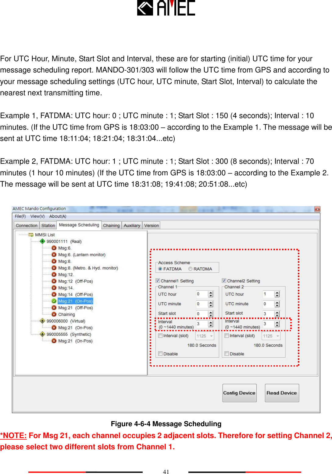    41   For UTC Hour, Minute, Start Slot and Interval, these are for starting (initial) UTC time for your message scheduling report. MANDO-301/303 will follow the UTC time from GPS and according to your message scheduling settings (UTC hour, UTC minute, Start Slot, Interval) to calculate the nearest next transmitting time.    Example 1, FATDMA: UTC hour: 0 ; UTC minute : 1; Start Slot : 150 (4 seconds); Interval : 10 minutes. (If the UTC time from GPS is 18:03:00 – according to the Example 1. The message will be sent at UTC time 18:11:04; 18:21:04; 18:31:04...etc)  Example 2, FATDMA: UTC hour: 1 ; UTC minute : 1; Start Slot : 300 (8 seconds); Interval : 70 minutes (1 hour 10 minutes) (If the UTC time from GPS is 18:03:00 – according to the Example 2. The message will be sent at UTC time 18:31:08; 19:41:08; 20:51:08...etc)   Figure 4-6-4 Message Scheduling *NOTE: For Msg 21, each channel occupies 2 adjacent slots. Therefore for setting Channel 2, please select two different slots from Channel 1.   