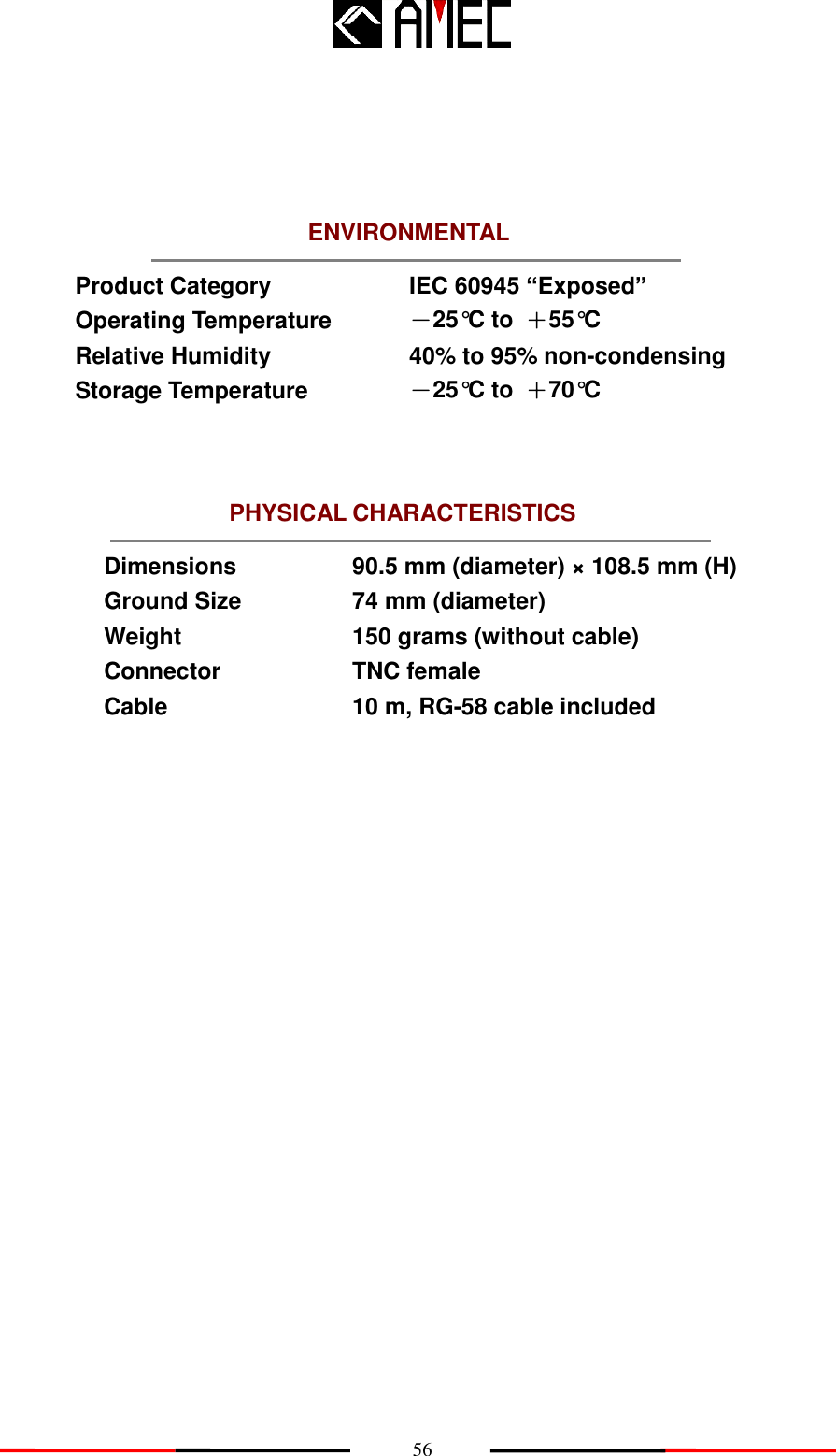    56 PHYSICAL CHARACTERISTICS ENVIRONMENTAL       Product Category IEC 60945 “Exposed” Operating Temperature   －25°C to  ＋55°C Relative Humidity 40% to 95% non-condensing Storage Temperature －25°C to  ＋70°C     Dimensions 90.5 mm (diameter) × 108.5 mm (H) Ground Size 74 mm (diameter) Weight 150 grams (without cable) Connector TNC female Cable 10 m, RG-58 cable included     
