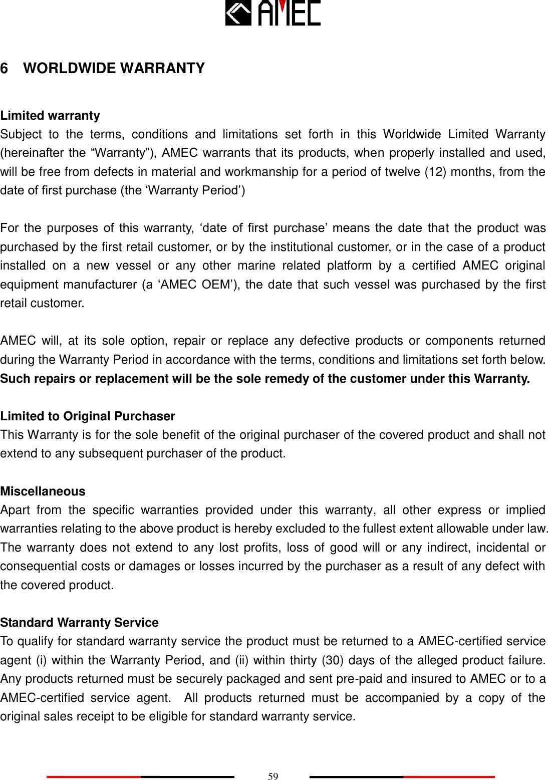    59 6  WORLDWIDE WARRANTY  Limited warranty Subject  to  the  terms,  conditions  and  limitations  set  forth  in  this  Worldwide  Limited  Warranty (hereinafter the “Warranty”), AMEC warrants that its products, when properly installed and used, will be free from defects in material and workmanship for a period of twelve (12) months, from the date of first purchase (the ‘Warranty Period’)  For  the  purposes  of  this  warranty,  ‘date  of  first  purchase’  means  the  date  that  the product  was purchased by the first retail customer, or by the institutional customer, or in the case of a product installed  on  a  new  vessel  or  any  other  marine  related  platform  by  a  certified  AMEC  original equipment manufacturer (a  ‘AMEC  OEM’), the date that such vessel was purchased by the first retail customer.  AMEC  will, at  its  sole option,  repair  or  replace  any  defective  products or  components returned during the Warranty Period in accordance with the terms, conditions and limitations set forth below. Such repairs or replacement will be the sole remedy of the customer under this Warranty.  Limited to Original Purchaser   This Warranty is for the sole benefit of the original purchaser of the covered product and shall not extend to any subsequent purchaser of the product.    Miscellaneous Apart  from  the  specific  warranties  provided  under  this  warranty,  all  other  express  or  implied warranties relating to the above product is hereby excluded to the fullest extent allowable under law. The warranty does not  extend to any lost profits, loss of  good  will or any indirect, incidental or consequential costs or damages or losses incurred by the purchaser as a result of any defect with the covered product.  Standard Warranty Service To qualify for standard warranty service the product must be returned to a AMEC-certified service agent (i) within the Warranty Period, and (ii) within thirty (30) days of the alleged product failure. Any products returned must be securely packaged and sent pre-paid and insured to AMEC or to a AMEC-certified  service  agent.    All  products  returned  must  be  accompanied  by  a  copy  of  the original sales receipt to be eligible for standard warranty service.   