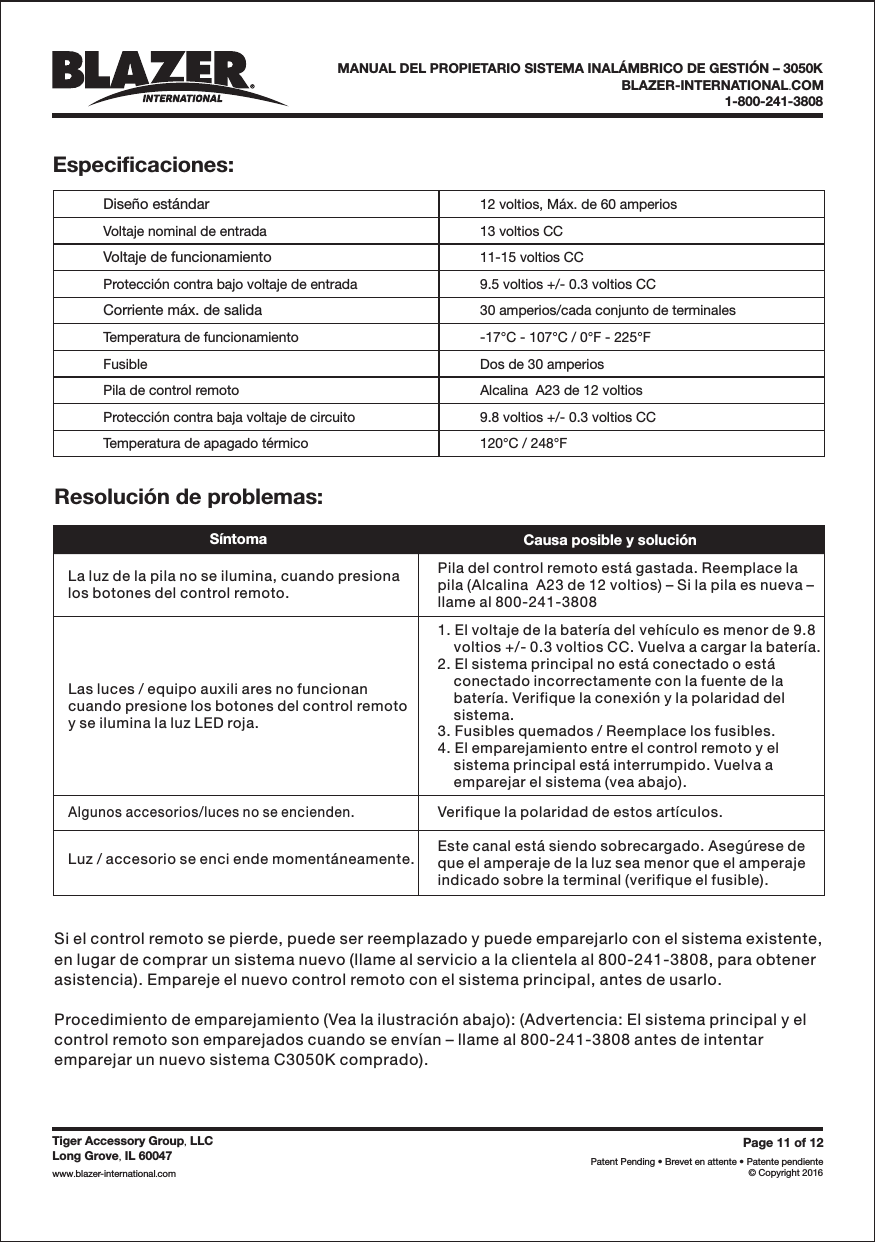 Page 11 of 12Patent Pending &bull; Brevet en attente &bull; Patente pendiente&copy; Copyright 2016Tiger Accessory Group LLC,Long Grove IL 60047,www blazer-international com..BLAZER-INTERNATIONAL COM.1-800-241-3808MANUAL DEL PROPIETARIO SISTEMA INAL&Aacute;MBRICO DE GESTI&Oacute;N &ndash; 3050KEspecificaciones:Dise&ntilde;o est&aacute;ndarVoltaje nominal de entradaVoltaje de funcionamientoProtecci&oacute;n contra bajo voltaje de entradaCorriente m&aacute;x. de salidaTemperatura de funcionamientoFusiblePila de control remotoProtecci&oacute;n contra baja voltaje de circuitoTemperatura de apagado t&eacute;rmico12 voltios, M&aacute;x. de 60 amperios13 voltios CC11-15 voltios CC9.5 voltios +/- 0.3 voltios CC30 amperios/cada conjunto de terminales-17&deg;C - 107&deg;C / 0&deg;F - 225&deg;FDos de 30 amperiosAlcalina  A23 de 12 voltios9.8 voltios +/- 0.3 voltios CC120&deg;C / 248&deg;FResoluci&oacute;n de problemas:S&iacute;ntomaCausa posible y soluci&oacute;nLa luz de la pila no se ilumina, cuando presionalos botones del control remoto.Pila del control remoto est&aacute; gastada. Reemplace lapila (Alcalina  A23 de 12 voltios) &ndash; Si la pila es nueva &ndash;llame al 800-241-3808Las luces / equipo auxili ares no funcionancuando presione los botones del control remotoy se ilumina la luz LED roja.1. El voltaje de la bater&iacute;a del veh&iacute;culo es menor de 9.8voltios +/- 0.3 voltios CC. Vuelva a cargar la bater&iacute;a.2. El sistema principal no est&aacute; conectado o est&aacute;conectado incorrectamente con la fuente de labater&iacute;a. Verifique la conexi&oacute;n y la polaridad delsistema.3. Fusibles quemados / Reemplace los fusibles.4. El emparejamiento entre el control remoto y elsistema principal est&aacute; interrumpido. Vuelva aemparejar el sistema (vea abajo).Algunos accesorios/luces no se encienden.Luz / accesorio se enci ende moment&aacute;neamente.Verifique la polaridad de estos art&iacute;culos.Este canal est&aacute; siendo sobrecargado. Aseg&uacute;rese deque el amperaje de la luz sea menor que el amperajeindicado sobre la terminal (verifique el fusible).Si el control remoto se pierde, puede ser reemplazado y puede emparejarlo con el sistema existente,en lugar de comprar un sistema nuevo (llame al servicio a la clientela al 800-241-3808, para obtenerasistencia). Empareje el nuevo control remoto con el sistema principal, antes de usarlo.Procedimiento de emparejamiento (Vea la ilustraci&oacute;n abajo): (Advertencia: El sistema principal y elcontrol remoto son emparejados cuando se env&iacute;an &ndash; llame al 800-241-3808 antes de intentaremparejar un nuevo sistema C3050K comprado).