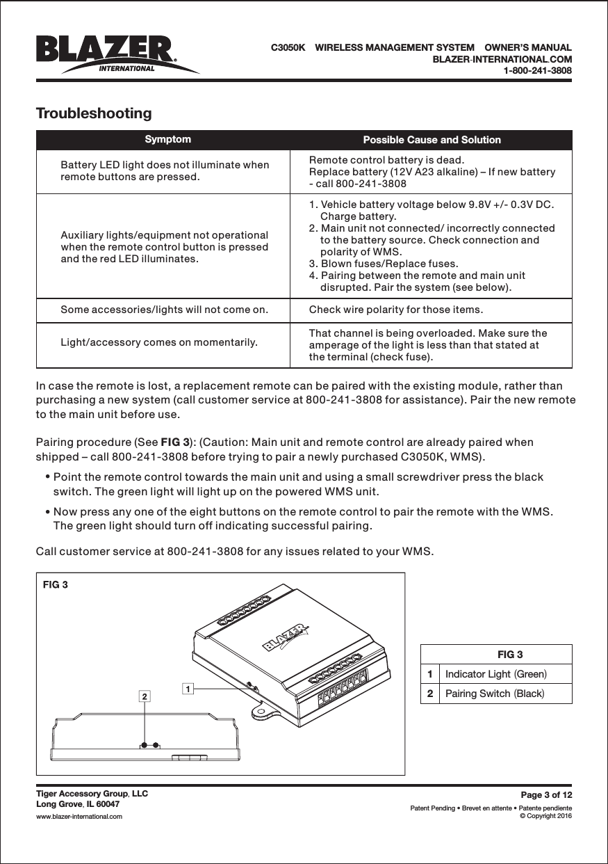 FIG 31Indicator Light Green()2Pairing Switch Black()Page3of12Patent Pending &bull; Brevet en attente &bull; Patente pendiente&copy; Copyright 2016Tiger Accessory Group LLC,Long Grove IL 60047,www blazer-international com..TroubleshootingSymptom Possible Cause and SolutionBattery LED light does not illuminate whenremote buttons are pressed.Remote control battery is dead.Replace battery (12V A23 alkaline) &ndash; If new battery- call 800-241-3808Auxiliary lights/equipment not operationalwhen the remote control button is pressedand the red LED illuminates.1. Vehicle battery voltage below 9.8V +/- 0.3V DC.Charge battery.2. Main unit not connected/ incorrectly connectedto the battery source. Check connection andpolarity of WMS.3. Blown fuses/Replace fuses.4. Pairing between the remote and main unitdisrupted. Pair the system (see below).Some accessories/lights will not come on.Light/accessory comes on momentarily.Check wire polarity for those items.That channel is being overloaded. Make sure theamperage of the light is less than that stated atthe terminal (check fuse).In case the remote is lost, a replacement remote can be paired with the existing module, rather thanpurchasing a new system (call customer service at 800-241-3808 for assistance). Pair the new remoteto the main unit before use.Pairing procedure (See ): (Caution: Main unit and remote control are already paired whenshipped &ndash; call 800-241-3808 before trying to pair a newly purchased C3050K, WMS).FIG 3&bull;&bull;Point the remote control towards the main unit and using a small screwdriver press the blackswitch. The green light will light up on the powered WMS unit.Now press any one of the eight buttons on the remote control to pair the remote with the WMS.The green light should turn off indicating successful pairing.Call customer service at 800-241-3808 for any issues related to your WMS.C3050K &bull;WIRELESS MANAGEMENT SYSTEM &bull;OWNER&rsquo;S MANUALBLAZER INTERNATIONAL COM-.1-800-241-3808