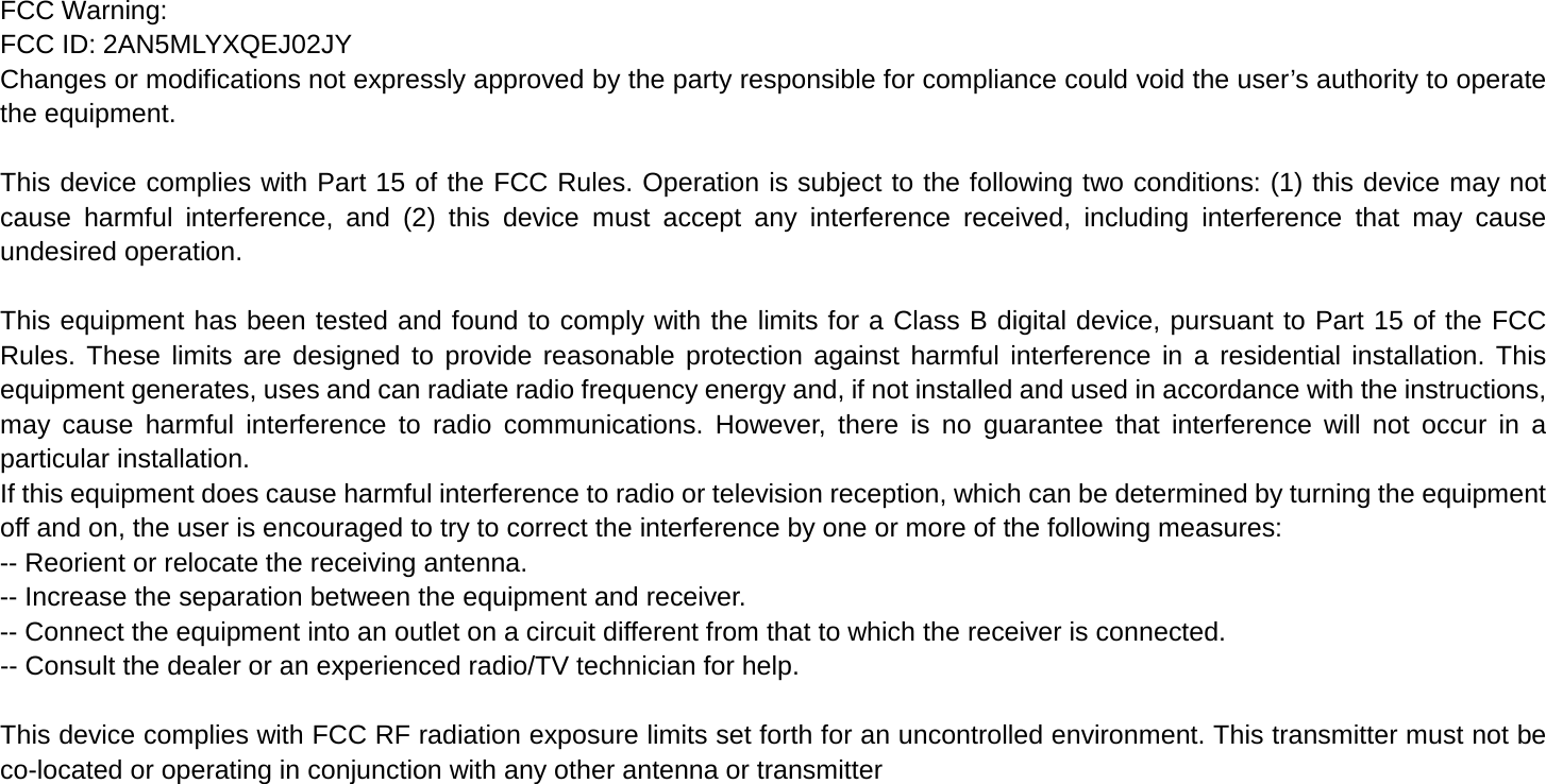 FCC Warning: FCC ID: 2AN5MLYXQEJ02JY Changes or modifications not expressly approved by the party responsible for compliance could void the user&rsquo;s authority to operate the equipment.    This device complies with Part 15 of the FCC Rules. Operation is subject to the following two conditions: (1) this device may not cause harmful interference, and (2) this device must accept any interference received, including interference that may cause undesired operation.    This equipment has been tested and found to comply with the limits for a Class B digital device, pursuant to Part 15 of the FCC Rules. These limits are designed to provide reasonable protection against harmful interference in a residential installation. This equipment generates, uses and can radiate radio frequency energy and, if not installed and used in accordance with the instructions, may cause harmful interference to radio communications. However, there is no guarantee that interference will not occur in a particular installation. If this equipment does cause harmful interference to radio or television reception, which can be determined by turning the equipment off and on, the user is encouraged to try to correct the interference by one or more of the following measures: -- Reorient or relocate the receiving antenna. -- Increase the separation between the equipment and receiver. -- Connect the equipment into an outlet on a circuit different from that to which the receiver is connected. -- Consult the dealer or an experienced radio/TV technician for help.    This device complies with FCC RF radiation exposure limits set forth for an uncontrolled environment. This transmitter must not be co-located or operating in conjunction with any other antenna or transmitter 
