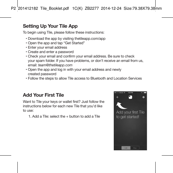 Tile_Booklet_P2_leftSetting Up Your Tile AppTo begin using Tile, please follow these instructions:   • Download the app by visiting thetileapp.com/app   • Open the app and tap “Get Started”   • Enter your email address   • Create and enter a password   •  Check your email and confirm your email address. Be sure to check  your spam folder. If you have problems, or don’t receive an email from us, email: team@thetileapp.com   •  Open the app and log in with your email address and newly  created password   •  Follow the steps to allow Tile access to Bluetooth and Location ServicesAdd Your First TileWant to Tile your keys or wallet first? Just follow the  instructions below for each new Tile that you’d like  to use:  1. Add a Tile: select the + button to add a TileP2  201412182  Tile_Booklet.pdf   1C(K)  ZB2277  2014-12-24  Size:79.38X79.38mm