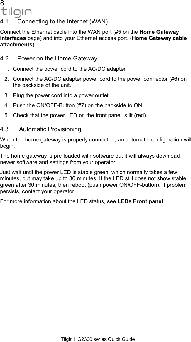 8  Tilgin HG2300 series Quick Guide 4.1  Connecting to the Internet (WAN) Connect the Ethernet cable into the WAN port (#5 on the Home Gateway Interfaces page) and into your Ethernet access port. (Home Gateway cable attachments) 4.2  Power on the Home Gateway 1.  Connect the power cord to the AC/DC adapter 2.  Connect the AC/DC adapter power cord to the power connector (#6) on the backside of the unit. 3.  Plug the power cord into a power outlet. 4.  Push the ON/OFF-Button (#7) on the backside to ON 5.  Check that the power LED on the front panel is lit (red). 4.3   Automatic Provisioning When the home gateway is properly connected, an automatic configuration will begin. The home gateway is pre-loaded with software but it will always download newer software and settings from your operator. Just wait until the power LED is stable green, which normally takes a few minutes, but may take up to 30 minutes. If the LED still does not show stable green after 30 minutes, then reboot (push power ON/OFF-button). If problem persists, contact your operator. For more information about the LED status, see LEDs Front panel. 