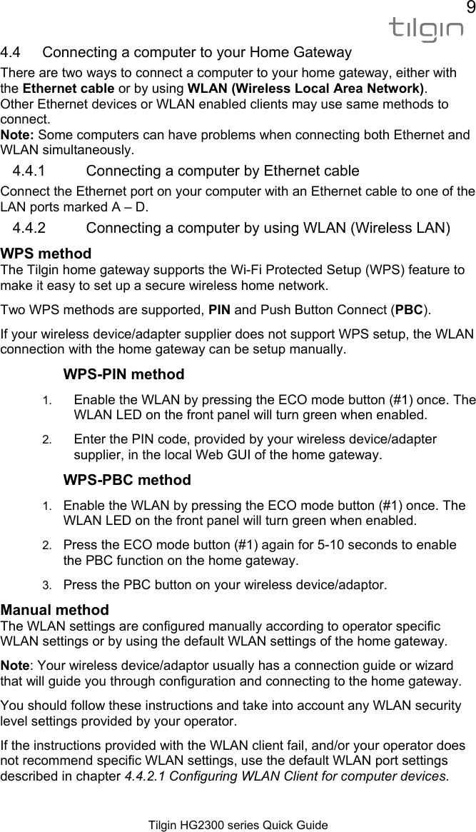 9  Tilgin HG2300 series Quick Guide 4.4  Connecting a computer to your Home Gateway  There are two ways to connect a computer to your home gateway, either with the Ethernet cable or by using WLAN (Wireless Local Area Network). Other Ethernet devices or WLAN enabled clients may use same methods to connect. Note: Some computers can have problems when connecting both Ethernet and WLAN simultaneously. 4.4.1  Connecting a computer by Ethernet cable Connect the Ethernet port on your computer with an Ethernet cable to one of the LAN ports marked A &ndash; D. 4.4.2  Connecting a computer by using WLAN (Wireless LAN) WPS method  The Tilgin home gateway supports the Wi-Fi Protected Setup (WPS) feature to make it easy to set up a secure wireless home network. Two WPS methods are supported, PIN and Push Button Connect (PBC). If your wireless device/adapter supplier does not support WPS setup, the WLAN connection with the home gateway can be setup manually. WPS-PIN method 1.  Enable the WLAN by pressing the ECO mode button (#1) once. The WLAN LED on the front panel will turn green when enabled. 2.  Enter the PIN code, provided by your wireless device/adapter supplier, in the local Web GUI of the home gateway. WPS-PBC method 1.  Enable the WLAN by pressing the ECO mode button (#1) once. The WLAN LED on the front panel will turn green when enabled. 2.  Press the ECO mode button (#1) again for 5-10 seconds to enable the PBC function on the home gateway.  3.  Press the PBC button on your wireless device/adaptor. Manual method  The WLAN settings are configured manually according to operator specific WLAN settings or by using the default WLAN settings of the home gateway. Note: Your wireless device/adaptor usually has a connection guide or wizard that will guide you through configuration and connecting to the home gateway.  You should follow these instructions and take into account any WLAN security level settings provided by your operator. If the instructions provided with the WLAN client fail, and/or your operator does not recommend specific WLAN settings, use the default WLAN port settings described in chapter 4.4.2.1 Configuring WLAN Client for computer devices.