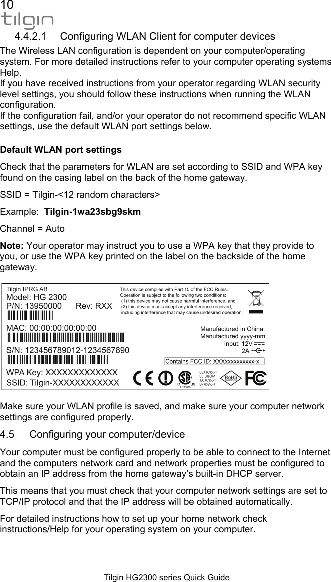 10  Tilgin HG2300 series Quick Guide 4.4.2.1 Configuring WLAN Client for computer devices The Wireless LAN configuration is dependent on your computer/operating system. For more detailed instructions refer to your computer operating systems Help. If you have received instructions from your operator regarding WLAN security level settings, you should follow these instructions when running the WLAN configuration. If the configuration fail, and/or your operator do not recommend specific WLAN settings, use the default WLAN port settings below. Default WLAN port settings Check that the parameters for WLAN are set according to SSID and WPA key found on the casing label on the back of the home gateway. SSID = Tilgin-<12 random characters> Example:  Tilgin-1wa23sbg9skm Channel = Auto Note: Your operator may instruct you to use a WPA key that they provide to you, or use the WPA key printed on the label on the backside of the home gateway.     Make sure your WLAN profile is saved, and make sure your computer network settings are configured properly.  4.5  Configuring your computer/device Your computer must be configured properly to be able to connect to the Internet and the computers network card and network properties must be configured to obtain an IP address from the home gateway&rsquo;s built-in DHCP server. This means that you must check that your computer network settings are set to TCP/IP protocol and that the IP address will be obtained automatically. For detailed instructions how to set up your home network check instructions/Help for your operating system on your computer.   