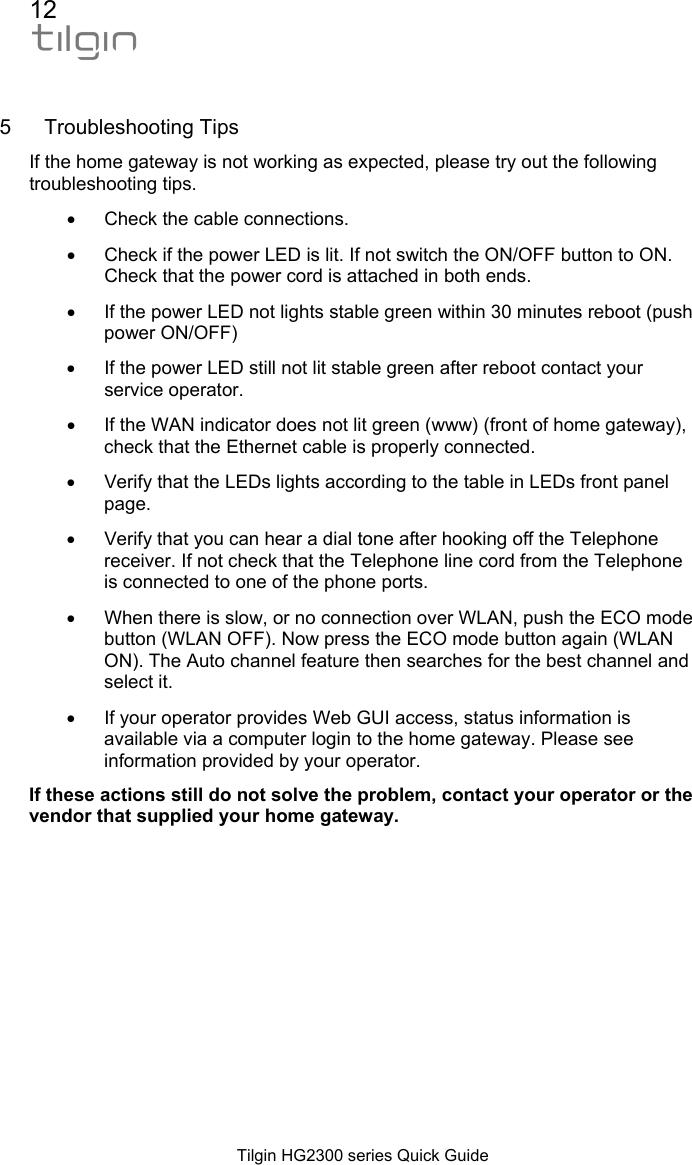 12  Tilgin HG2300 series Quick Guide  5 Troubleshooting Tips If the home gateway is not working as expected, please try out the following troubleshooting tips. &bull;  Check the cable connections. &bull;  Check if the power LED is lit. If not switch the ON/OFF button to ON. Check that the power cord is attached in both ends. &bull;  If the power LED not lights stable green within 30 minutes reboot (push power ON/OFF) &bull;  If the power LED still not lit stable green after reboot contact your service operator. &bull;  If the WAN indicator does not lit green (www) (front of home gateway), check that the Ethernet cable is properly connected. &bull;  Verify that the LEDs lights according to the table in LEDs front panel page.  &bull;  Verify that you can hear a dial tone after hooking off the Telephone receiver. If not check that the Telephone line cord from the Telephone is connected to one of the phone ports. &bull;  When there is slow, or no connection over WLAN, push the ECO mode button (WLAN OFF). Now press the ECO mode button again (WLAN ON). The Auto channel feature then searches for the best channel and select it. &bull;  If your operator provides Web GUI access, status information is available via a computer login to the home gateway. Please see information provided by your operator. If these actions still do not solve the problem, contact your operator or the vendor that supplied your home gateway. 