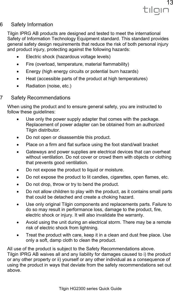 13  Tilgin HG2300 series Quick Guide 6 Safety Information Tilgin IPRG AB products are designed and tested to meet the international Safety of Information Technology Equipment standard. This standard provides general safety design requirements that reduce the risk of both personal injury and product injury, protecting against the following hazards: &bull;  Electric shock (hazardous voltage levels) &bull;  Fire (overload, temperature, material flammability) &bull;  Energy (high energy circuits or potential burn hazards) &bull;  Heat (accessible parts of the product at high temperatures) &bull;  Radiation (noise, etc.)  7 Safety Recommendations When using the product and to ensure general safety, you are instructed to follow these guidelines: &bull;  Use only the power supply adapter that comes with the package. Replacement of power adapter can be obtained from an authorized Tilgin distributor.  &bull;  Do not open or disassemble this product. &bull;  Place on a firm and flat surface using the foot stand/wall bracket &bull;  Gateways and power supplies are electrical devices that can overheat without ventilation. Do not cover or crowd them with objects or clothing that prevents good ventilation.  &bull;  Do not expose the product to liquid or moisture. &bull;  Do not expose the product to lit candles, cigarettes, open flames, etc. &bull;  Do not drop, throw or try to bend the product. &bull;  Do not allow children to play with the product, as it contains small parts that could be detached and create a choking hazard. &bull;  Use only original Tilgin components and replacements parts. Failure to do so may result in performance loss, damage to the product, fire, electric shock or injury. It will also invalidate the warranty. &bull;  Avoid using the unit during an electrical storm. There may be a remote risk of electric shock from lightning.  &bull;  Treat the product with care, keep it in a clean and dust free place. Use only a soft, damp cloth to clean the product. All use of the product is subject to the Safety Recommendations above. Tilgin IPRG AB waives all and any liability for damages caused to i) the product or any other property or ii) yourself or any other individual as a consequence of using the product in ways that deviate from the safety recommendations set out above.   