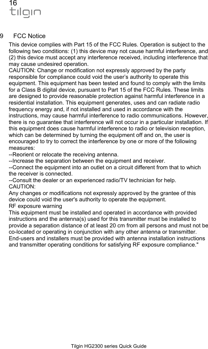 16  Tilgin HG2300 series Quick Guide  9 FCC Notice This device complies with Part 15 of the FCC Rules. Operation is subject to the following two conditions: (1) this device may not cause harmful interference, and (2) this device must accept any interference received, including interference that may cause undesired operation. CAUTION: Change or modification not expressly approved by the party responsible for compliance could void the user&rsquo;s authority to operate this equipment. This equipment has been tested and found to comply with the limits for a Class B digital device, pursuant to Part 15 of the FCC Rules. These limits are designed to provide reasonable protection against harmful interference in a residential installation. This equipment generates, uses and can radiate radio frequency energy and, if not installed and used in accordance with the instructions, may cause harmful interference to radio communications. However, there is no guarantee that interference will not occur in a particular installation. If this equipment does cause harmful interference to radio or television reception, which can be determined by turning the equipment off and on, the user is encouraged to try to correct the interference by one or more of the following measures: --Reorient or relocate the receiving antenna. --Increase the separation between the equipment and receiver. --Connect the equipment into an outlet on a circuit different from that to which the receiver is connected. --Consult the dealer or an experienced radio/TV technician for help. CAUTION: Any changes or modifications not expressly approved by the grantee of this device could void the user's authority to operate the equipment. RF exposure warning This equipment must be installed and operated in accordance with provided instructions and the antenna(s) used for this transmitter must be installed to provide a separation distance of at least 20 cm from all persons and must not be co-located or operating in conjunction with any other antenna or transmitter. End-users and installers must be provided with antenna installation instructions and transmitter operating conditions for satisfying RF exposure compliance."   