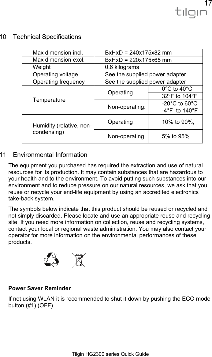 17  Tilgin HG2300 series Quick Guide  10 Technical Specifications  Max dimension incl.  BxHxD = 240x175x82 mm Max dimension excl.  BxHxD = 220x175x65 mm Weight 0.6 kilograms Operating voltage  See the supplied power adapter Operating frequency  See the supplied power adapter  Temperature Operating  0&deg;C to 40&deg;C 32&deg;F to 104&deg;F Non-operating: -20&deg;C to 60&deg;C -4&deg;F  to 140&deg;F Humidity (relative, non-condensing) Operating  10% to 90%, Non-operating  5% to 95% 11 Environmental Information The equipment you purchased has required the extraction and use of natural resources for its production. It may contain substances that are hazardous to your health and to the environment. To avoid putting such substances into our environment and to reduce pressure on our natural resources, we ask that you reuse or recycle your end-life equipment by using an accredited electronics take-back system. The symbols below indicate that this product should be reused or recycled and not simply discarded. Please locate and use an appropriate reuse and recycling site. If you need more information on collection, reuse and recycling systems, contact your local or regional waste administration. You may also contact your operator for more information on the environmental performances of these products.     Power Saver Reminder If not using WLAN it is recommended to shut it down by pushing the ECO mode button (#1) (OFF). 