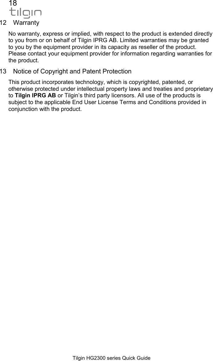 18  Tilgin HG2300 series Quick Guide 12 Warranty No warranty, express or implied, with respect to the product is extended directly to you from or on behalf of Tilgin IPRG AB. Limited warranties may be granted to you by the equipment provider in its capacity as reseller of the product. Please contact your equipment provider for information regarding warranties for the product.  13  Notice of Copyright and Patent Protection This product incorporates technology, which is copyrighted, patented, or otherwise protected under intellectual property laws and treaties and proprietary to Tilgin IPRG AB or Tilgin&rsquo;s third party licensors. All use of the products is subject to the applicable End User License Terms and Conditions provided in conjunction with the product.   