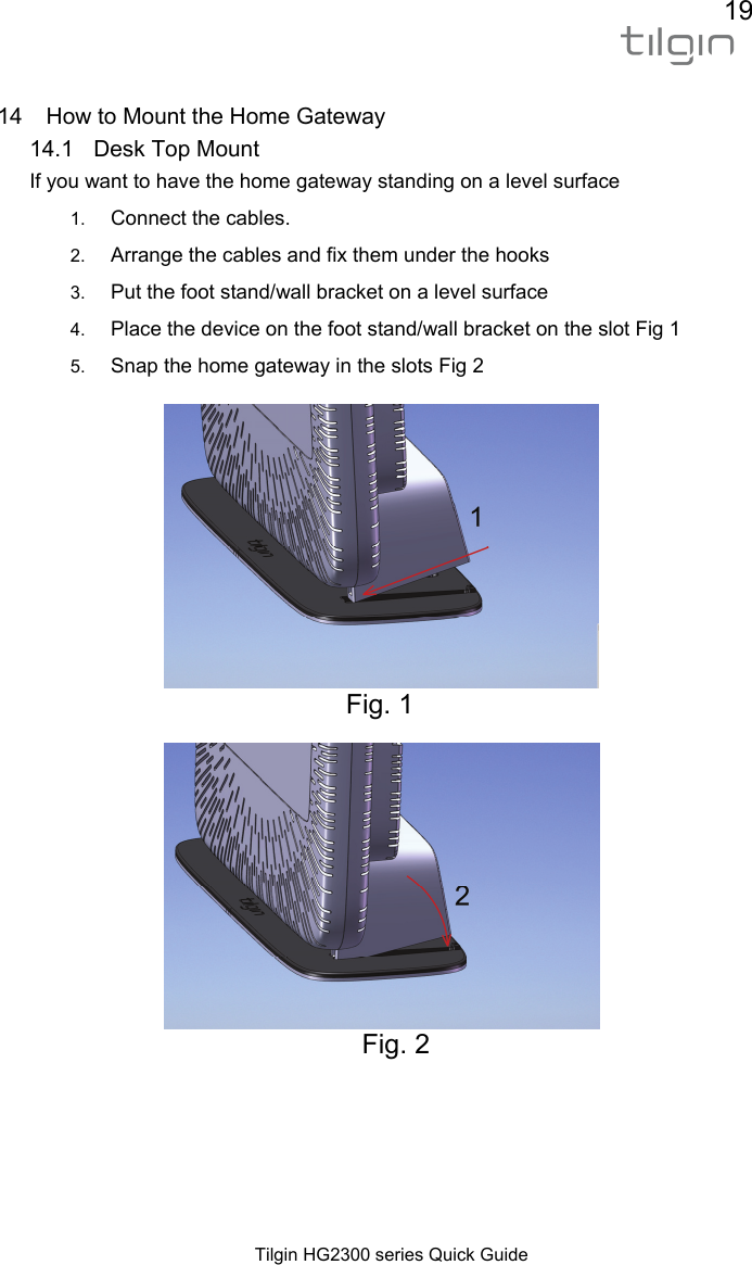 19  Tilgin HG2300 series Quick Guide  14  How to Mount the Home Gateway 14.1  Desk Top Mount If you want to have the home gateway standing on a level surface  1.  Connect the cables. 2.  Arrange the cables and fix them under the hooks 3.  Put the foot stand/wall bracket on a level surface 4.  Place the device on the foot stand/wall bracket on the slot Fig 1 5.  Snap the home gateway in the slots Fig 2 Fig. 1  Fig. 2   