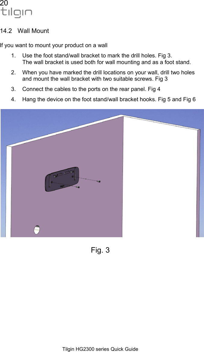 20  Tilgin HG2300 series Quick Guide  14.2 Wall Mount If you want to mount your product on a wall 1.  Use the foot stand/wall bracket to mark the drill holes. Fig 3.  The wall bracket is used both for wall mounting and as a foot stand. 2.  When you have marked the drill locations on your wall, drill two holes and mount the wall bracket with two suitable screws. Fig 3 3.  Connect the cables to the ports on the rear panel. Fig 4 4.  Hang the device on the foot stand/wall bracket hooks. Fig 5 and Fig 6    Fig. 3    