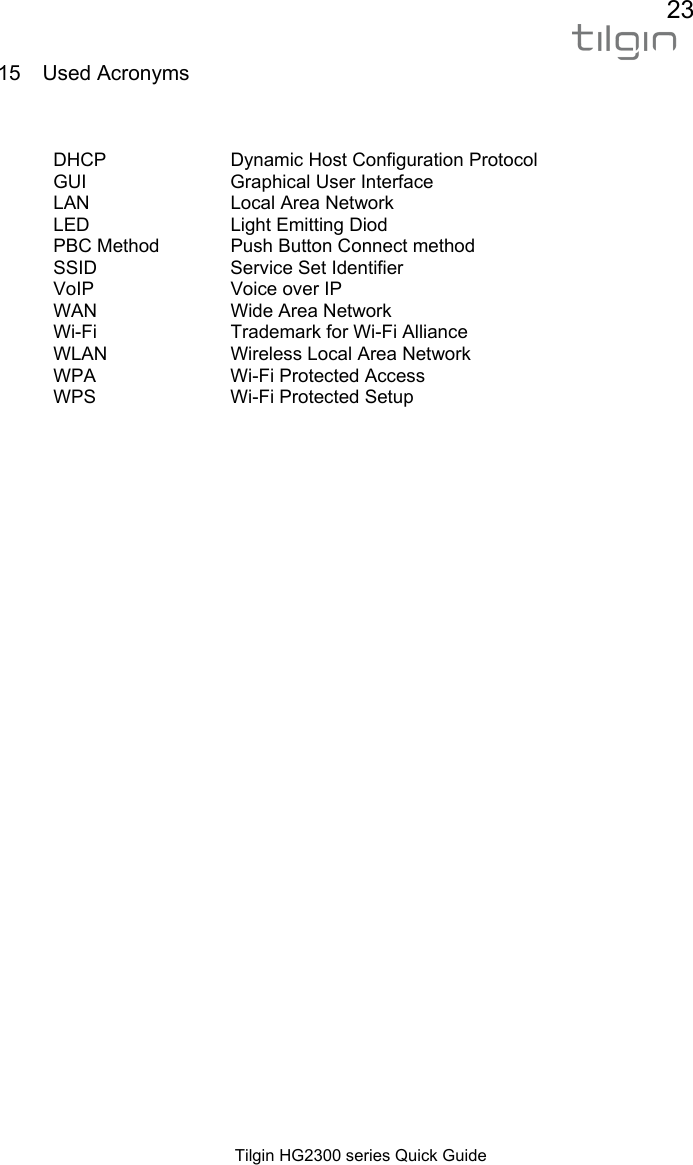 23  Tilgin HG2300 series Quick Guide 15 Used Acronyms   DHCP  Dynamic Host Configuration Protocol GUI  Graphical User Interface LAN LED PBC Method Local Area Network Light Emitting Diod Push Button Connect method SSID  Service Set Identifier VoIP WAN Voice over IP Wide Area Network  Wi-Fi WLAN Trademark for Wi-Fi Alliance Wireless Local Area Network WPA  Wi-Fi Protected Access WPS  Wi-Fi Protected Setup     