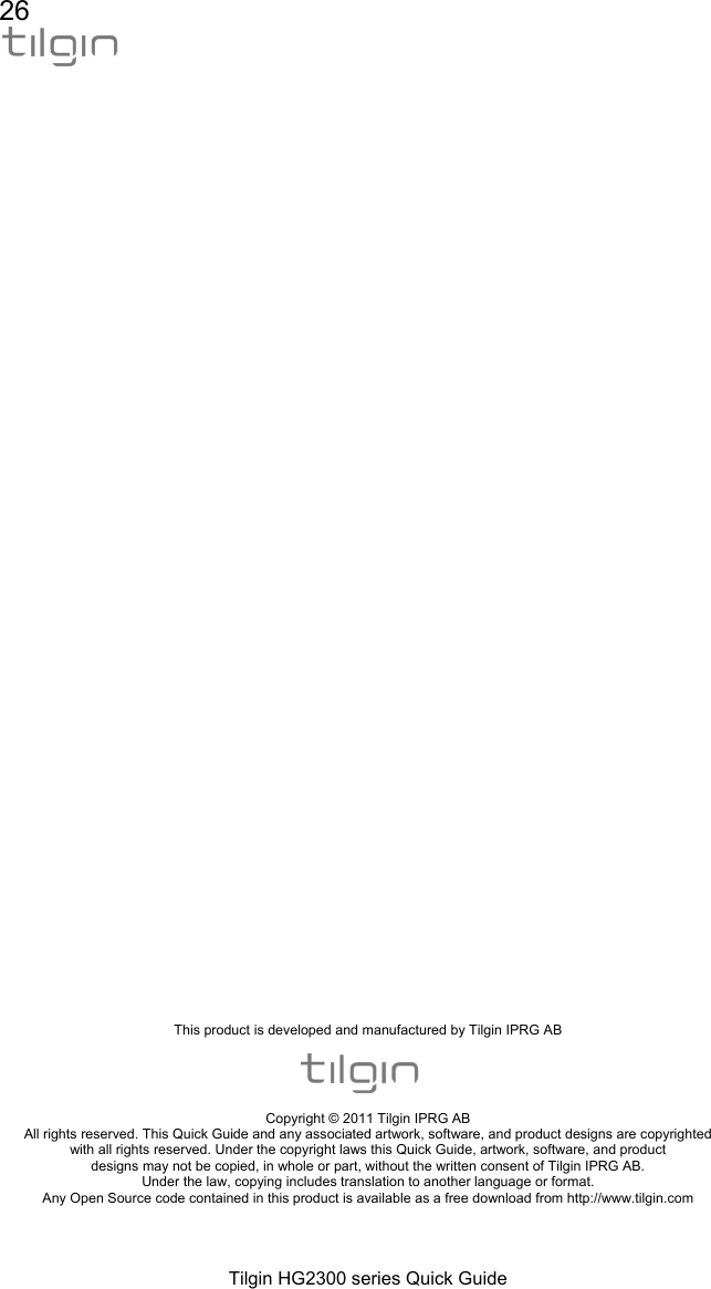 26  Tilgin HG2300 series Quick Guide                                         This product is developed and manufactured by Tilgin IPRG AB    Copyright &copy; 2011 Tilgin IPRG AB All rights reserved. This Quick Guide and any associated artwork, software, and product designs are copyrighted with all rights reserved. Under the copyright laws this Quick Guide, artwork, software, and product designs may not be copied, in whole or part, without the written consent of Tilgin IPRG AB. Under the law, copying includes translation to another language or format. Any Open Source code contained in this product is available as a free download from http://www.tilgin.com  