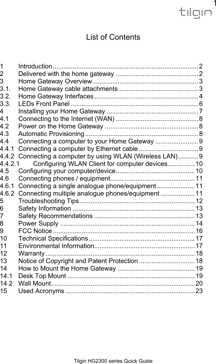 1  Tilgin HG2300 series Quick Guide   List of Contents   1Introduction ................................................................................. 22Delivered with the home gateway .............................................. 23Home Gateway Overview ...........................................................  33.1.Home Gateway cable attachments ............................................ 33.2.Home Gateway Interfaces .......................................................... 43.3.LEDs Front Panel ....................................................................... 64Installing your Home Gateway ................................................... 74.1Connecting to the Internet (WAN) .............................................. 84.2Power on the Home Gateway .................................................... 84.3Automatic Provisioning ............................................................... 84.4Connecting a computer to your Home Gateway ........................ 94.4.1Connecting a computer by Ethernet cable ................................. 94.4.2Connecting a computer by using WLAN (Wireless LAN) ........... 94.4.2.1Configuring WLAN Client for computer devices ............... 104.5Configuring your computer/device ............................................ 104.6Connecting phones / equipment ............................................... 114.6.1Connecting a single analogue phone/equipment ..................... 114.6.2Connecting multiple analogue phones/equipment ................... 115Troubleshooting Tips ................................................................ 126Safety Information .................................................................... 137Safety Recommendations ........................................................ 138Power Supply ........................................................................... 149FCC Notice ............................................................................... 1610Technical Specifications ........................................................... 1711Environmental Information........................................................ 1712Warranty ................................................................................... 1813Notice of Copyright and Patent Protection ............................... 1814How to Mount the Home Gateway ........................................... 1914.1Desk Top Mount ....................................................................... 1914.2Wall Mount ................................................................................  2015Used Acronyms ........................................................................ 23 