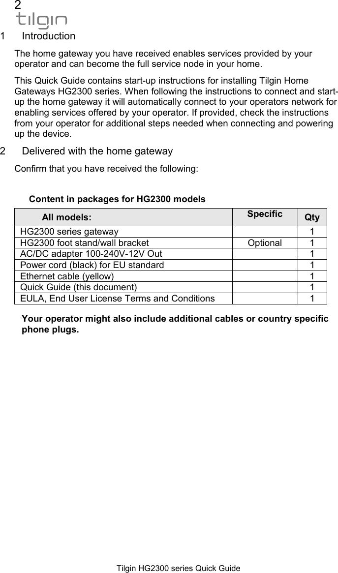 2  Tilgin HG2300 series Quick Guide 1 Introduction  The home gateway you have received enables services provided by your operator and can become the full service node in your home.  This Quick Guide contains start-up instructions for installing Tilgin Home Gateways HG2300 series. When following the instructions to connect and start-up the home gateway it will automatically connect to your operators network for enabling services offered by your operator. If provided, check the instructions from your operator for additional steps needed when connecting and powering up the device.  2  Delivered with the home gateway Confirm that you have received the following:   Content in packages for HG2300 models All models:  Specific Qty HG2300 series gateway    1 HG2300 foot stand/wall bracket  Optional  1 AC/DC adapter 100-240V-12V Out    1 Power cord (black) for EU standard    1 Ethernet cable (yellow)    1 Quick Guide (this document)    1 EULA, End User License Terms and Conditions    1  Your operator might also include additional cables or country specific phone plugs.   