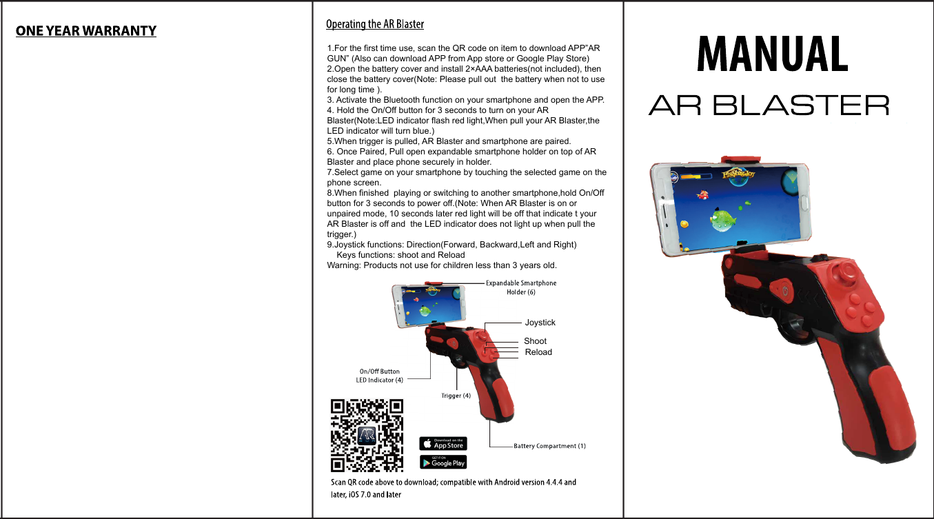 1.For the first time use, scan the QR code on item to download APP&rdquo;AR GUN&rdquo; (Also can download APP from App store or Google Play Store)2.Open the battery cover and install 2&times;AAA batteries(not included), then close the battery cover(Note: Please pull out  the battery when not to use for long time ).3. Activate the Bluetooth function on your smartphone and open the APP.4. Hold the On/Off button for 3 seconds to turn on your AR Blaster(Note:LED indicator flash red light,When pull your AR Blaster,the LED indicator will turn blue.)5.When trigger is pulled, AR Blaster and smartphone are paired.6. Once Paired, Pull open expandable smartphone holder on top of AR Blaster and place phone securely in holder.7.Select game on your smartphone by touching the selected game on the phone screen.8.When finished  playing or switching to another smartphone,hold On/Off button for 3 seconds to power off.(Note: When AR Blaster is on or unpaired mode, 10 seconds later red light will be off that indicate t your AR Blaster is off and  the LED indicator does not light up when pull the trigger.)9.Joystick functions: Direction(Forward, Backward,Left and Right)    Keys functions: shoot and ReloadWarning: Products not use for children less than 3 years old.JoystickShootReload