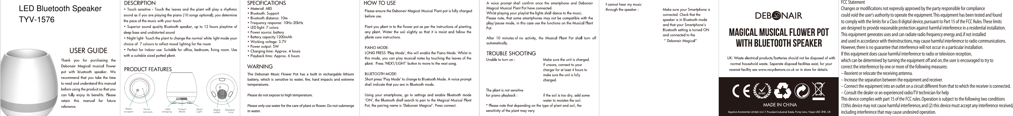 The  Debonair  Music  Flower  Pot  has  a  built  in  rechargable  lithium battery,  which  is  sensitive  to  water,  re,  hard  impacts  and  extreme temperatures.Please do not expose to high temperature.Please only use water for the care of plant or ower. Do not submergein water.FCC StatementChanges or modifications not expressly approved by the party responsible for compliance could void the user's authority to operate the equipment. This equipment has been tested and found to comply with the limits for a Class B digital device, pursuant to Part 15 of the FCC Rules. These limits are designed to provide reasonable protection against harmful interference in a residential installation. This equipment generates uses and can radiate radio frequency energy and, if not installed and used in accordance with theinstructions, may cause harmful interference to radio communications. However, there is no guarantee that interference will not occur in a particular installation. If this equipment does cause harmful interference to radio or television reception, which can be determined by turning the equipment off and on, the user is encouraged to try to correct the interference by one or more of the following measures:-- Reorient or relocate the receiving antenna.-- Increase the separation between the equipment and receiver.-- Connect the equipment into an outlet on a circuit different from that to which the receiver is connected.-- Consult the dealer or an experienced radio/TV technician for helpThis device complies with part 15 of the FCC rules. Operation is subject to the following two conditions (1)this device may not cause harmful interference, and (2) this device must accept any interference received, including interference that may cause undesired operation.LED Bluetooth SpeakerTYV-1576