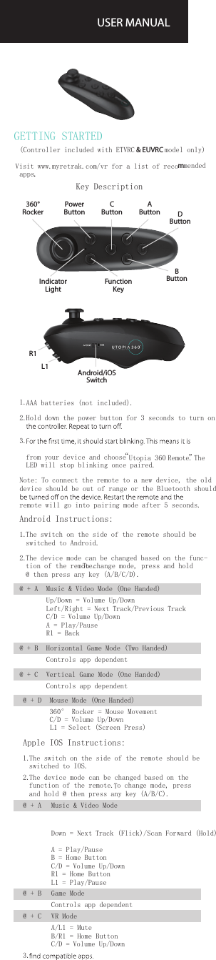 GETTING STARTEDUSER MANUAL@ + D   Mouse Mode (One Handed)360&deg; Rocker = Mouse MovementC/D = Volume Up/DownL1 = Select (Screen Press)Apple IOS Instructions:1.  The switch on the side of the remote should be switched to IOS. 2.  The device mode can be changed based on the function of the remote. To change mode, pressand hold @ then press any key (A/B/C).@ + A   Music &amp; Video ModeDown = Next Track (Flick)/Scan Forward (Hold)A = Play/PauseB = Home ButtonC/D = Volume Up/DownR1 = Home ButtonL1 = Play/Pause@ + B  Game ModeControls app dependent@ + C   VR ModeA/L1 = MuteB/R1 = Home ButtonC/D = Volume Up/Down3.  360&deg;  RockerPower  ButtonC  ButtonA  ButtonIndicator  LightFunction  KeyB  ButtonD  ButtonL1R1Android/iOS Switch(Controller included with ETVRC &amp; EUVRC model only) Visit www. myretrak.com/vr for a list of recommended apps.Key Description1.   AAA batteries (not included).2.   Hold down the power button for 3 seconds to turn on 3.   from your device and choose  &ldquo;Utopia 360 Remote&rdquo;. The LED will stop blinking once paired.Note: To connect the remote to a new device, the old device should be out of range or the Bluetooth should remote will go into pairing mode after 5 seconds.Android Instructions:1.  The switch on the side of the remote should be switched to Android. 2.  The device mode can be changed based on the func-tion of the remote. To change mode, press and hold @ then press any key (A/B/C/D). @ + A    Music &amp; Video Mode (One Handed)Up/Down = Volume Up/DownLeft/Right = Next Track/Previous TrackC/D = Volume Up/DownA = Play/PauseR1 = Back @ + B   Horizontal Game Mode (Two Handed)Controls app dependent@ + C   Vertical Game Mode (One Handed)Controls app dependent 