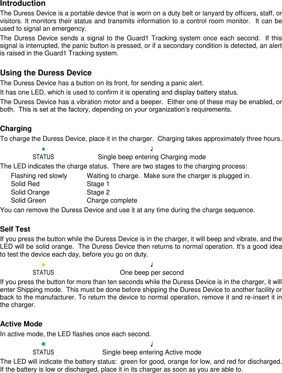 Introduction The Duress Device is a portable device that is worn on a duty belt or lanyard by officers, staff, or visitors. It monitors their status and transmits information to a control room monitor.  It can be used to signal an emergency. The Duress Device sends a signal to the Guard1 Tracking system once each second.  If this signal is interrupted, the panic button is pressed, or if a secondary condition is detected, an alert is raised in the Guard1 Tracking system.  Using the Duress Device The Duress Device has a button on its front, for sending a panic alert.  It has one LED, which is used to confirm it is operating and display battery status. The Duress Device has a vibration motor and a beeper.  Either one of these may be enabled, or both.  This is set at the factory, depending on your organization’s requirements.  Charging To charge the Duress Device, place it in the charger.  Charging takes approximately three hours.  ● ♩   STATUS  Single beep entering Charging mode The LED indicates the charge status.  There are two stages to the charging process: Flashing red slowly  Waiting to charge.  Make sure the charger is plugged in. Solid Red  Stage 1 Solid Orange  Stage 2 Solid Green  Charge complete You can remove the Duress Device and use it at any time during the charge sequence.  Self Test If you press the button while the Duress Device is in the charger, it will beep and vibrate, and the LED will be solid orange.  The Duress Device then returns to normal operation. It&apos;s a good idea to test the device each day, before you go on duty.  ● ♩   STATUS  One beep per second If you press the button for more than ten seconds while the Duress Device is in the charger, it will enter Shipping mode.  This must be done before shipping the Duress Device to another facility or back to the manufacturer. To return the device to normal operation, remove it and re-insert it in the charger.  Active Mode In active mode, the LED flashes once each second.  ✹ ♩   STATUS  Single beep entering Active mode The LED will indicate the battery status:  green for good, orange for low, and red for discharged.  If the battery is low or discharged, place it in its charger as soon as you are able to.  