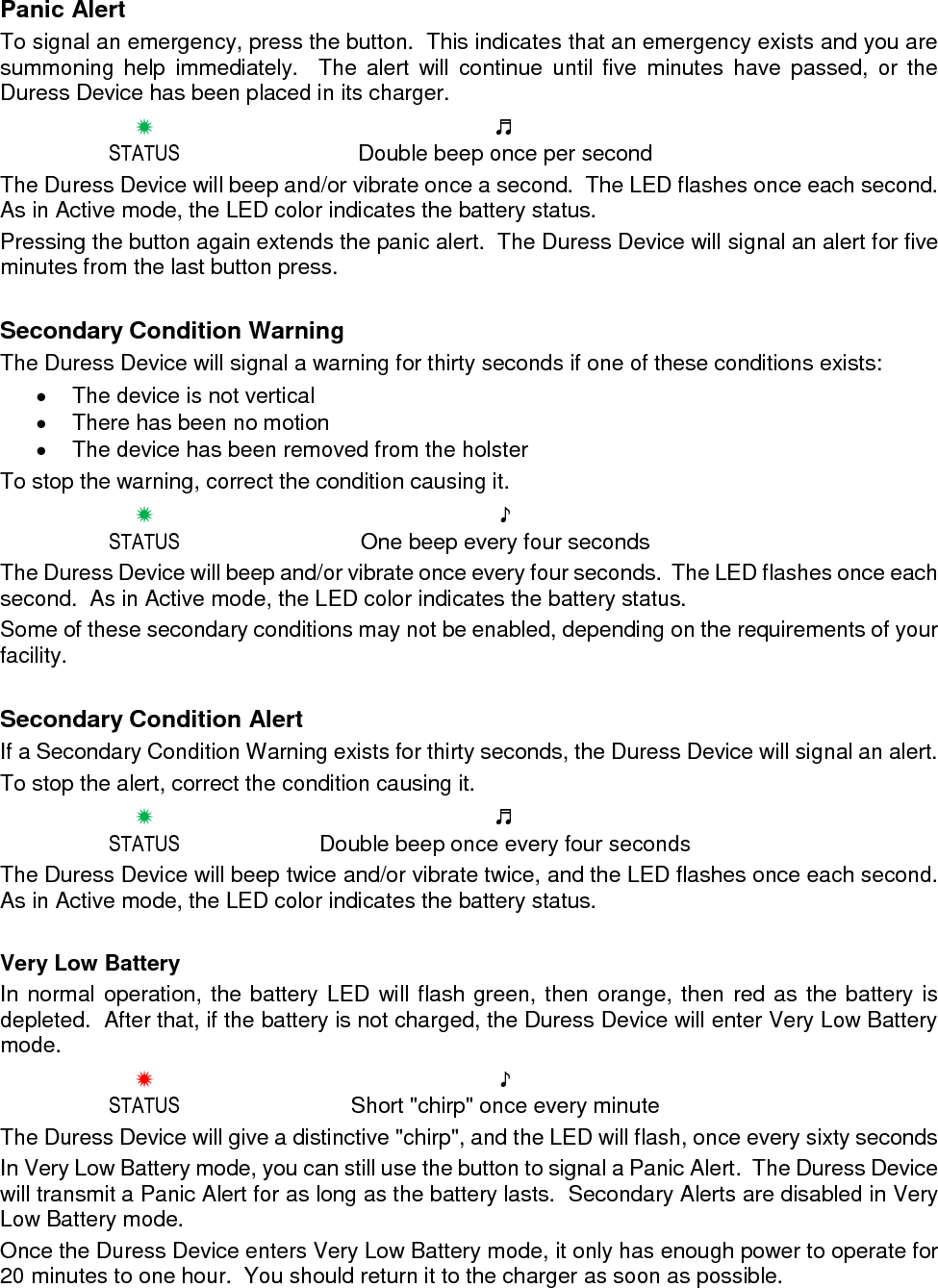 Panic Alert To signal an emergency, press the button.  This indicates that an emergency exists and you are summoning help  immediately.  The  alert  will  continue  until five  minutes have  passed,  or the Duress Device has been placed in its charger.    ✹ ♬   STATUS  Double beep once per second The Duress Device will beep and/or vibrate once a second.  The LED flashes once each second.  As in Active mode, the LED color indicates the battery status. Pressing the button again extends the panic alert.  The Duress Device will signal an alert for five minutes from the last button press.  Secondary Condition Warning The Duress Device will signal a warning for thirty seconds if one of these conditions exists:   The device is not vertical   There has been no motion   The device has been removed from the holster To stop the warning, correct the condition causing it.  ✹ ♪   STATUS  One beep every four seconds The Duress Device will beep and/or vibrate once every four seconds.  The LED flashes once each second.  As in Active mode, the LED color indicates the battery status. Some of these secondary conditions may not be enabled, depending on the requirements of your facility.  Secondary Condition Alert If a Secondary Condition Warning exists for thirty seconds, the Duress Device will signal an alert. To stop the alert, correct the condition causing it.  ✹ ♬   STATUS  Double beep once every four seconds The Duress Device will beep twice and/or vibrate twice, and the LED flashes once each second.  As in Active mode, the LED color indicates the battery status.  Very Low Battery In normal operation, the battery LED will flash green, then  orange, then red as the battery is depleted.  After that, if the battery is not charged, the Duress Device will enter Very Low Battery mode.    ✹ ♪   STATUS  Short &quot;chirp&quot; once every minute The Duress Device will give a distinctive &quot;chirp&quot;, and the LED will flash, once every sixty seconds In Very Low Battery mode, you can still use the button to signal a Panic Alert.  The Duress Device will transmit a Panic Alert for as long as the battery lasts.  Secondary Alerts are disabled in Very Low Battery mode. Once the Duress Device enters Very Low Battery mode, it only has enough power to operate for 20 minutes to one hour.  You should return it to the charger as soon as possible. 