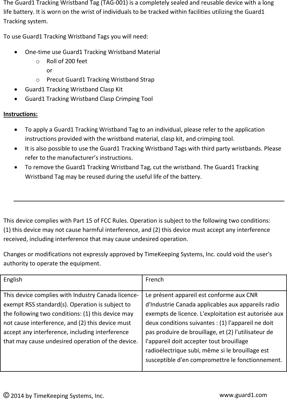  © 2014 by TimeKeeping Systems, Inc. www.guard1.com  The Guard1 Tracking Wristband Tag (TAG-001) is a completely sealed and reusable device with a long life battery. It is worn on the wrist of individuals to be tracked within facilities utilizing the Guard1 Tracking system.  To use Guard1 Tracking Wristband Tags you will need:  One-time use Guard1 Tracking Wristband Material o Roll of 200 feet  or o Precut Guard1 Tracking Wristband Strap  Guard1 Tracking Wristband Clasp Kit  Guard1 Tracking Wristband Clasp Crimping Tool Instructions:  To apply a Guard1 Tracking Wristband Tag to an individual, please refer to the application instructions provided with the wristband material, clasp kit, and crimping tool.  It is also possible to use the Guard1 Tracking Wristband Tags with third party wristbands. Please refer to the manufacturer’s instructions.   To remove the Guard1 Tracking Wristband Tag, cut the wristband. The Guard1 Tracking Wristband Tag may be reused during the useful life of the battery.     This device complies with Part 15 of FCC Rules. Operation is subject to the following two conditions:    (1) this device may not cause harmful interference, and (2) this device must accept any interference received, including interference that may cause undesired operation. Changes or modifications not expressly approved by TimeKeeping Systems, Inc. could void the user&apos;s authority to operate the equipment. English French This device complies with Industry Canada licence-exempt RSS standard(s). Operation is subject to the following two conditions: (1) this device may not cause interference, and (2) this device must accept any interference, including interference that may cause undesired operation of the device. Le présent appareil est conforme aux CNR d&apos;Industrie Canada applicables aux appareils radio exempts de licence. L&apos;exploitation est autorisée aux deux conditions suivantes : (1) l&apos;appareil ne doit pas produire de brouillage, et (2) l&apos;utilisateur de l&apos;appareil doit accepter tout brouillage radioélectrique subi, même si le brouillage est susceptible d&apos;en compromettre le fonctionnement.  