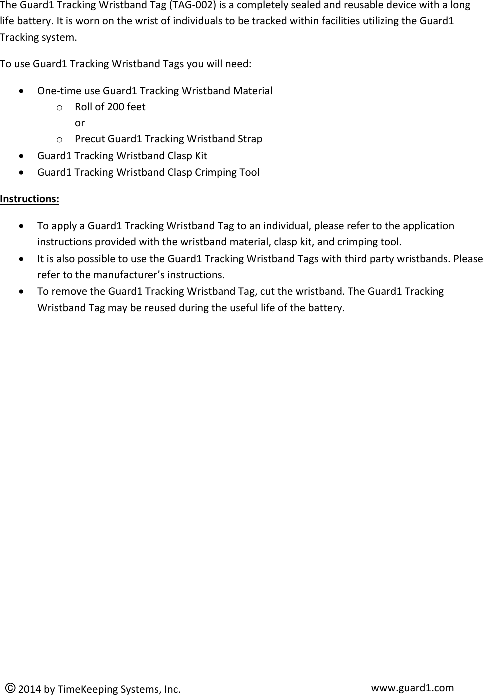  © 2014 by TimeKeeping Systems, Inc. www.guard1.com  The Guard1 Tracking Wristband Tag (TAG-002) is a completely sealed and reusable device with a long life battery. It is worn on the wrist of individuals to be tracked within facilities utilizing the Guard1 Tracking system.  To use Guard1 Tracking Wristband Tags you will need:  One-time use Guard1 Tracking Wristband Material o Roll of 200 feet  or o Precut Guard1 Tracking Wristband Strap  Guard1 Tracking Wristband Clasp Kit  Guard1 Tracking Wristband Clasp Crimping Tool Instructions:  To apply a Guard1 Tracking Wristband Tag to an individual, please refer to the application instructions provided with the wristband material, clasp kit, and crimping tool.  It is also possible to use the Guard1 Tracking Wristband Tags with third party wristbands. Please refer to the manufacturer’s instructions.   To remove the Guard1 Tracking Wristband Tag, cut the wristband. The Guard1 Tracking Wristband Tag may be reused during the useful life of the battery.      