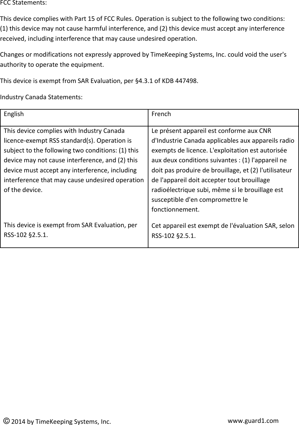  © 2014 by TimeKeeping Systems, Inc. www.guard1.com  FCC Statements: This device complies with Part 15 of FCC Rules. Operation is subject to the following two conditions:    (1) this device may not cause harmful interference, and (2) this device must accept any interference received, including interference that may cause undesired operation. Changes or modifications not expressly approved by TimeKeeping Systems, Inc. could void the user&apos;s authority to operate the equipment. This device is exempt from SAR Evaluation, per §4.3.1 of KDB 447498. Industry Canada Statements: English French This device complies with Industry Canada licence-exempt RSS standard(s). Operation is subject to the following two conditions: (1) this device may not cause interference, and (2) this device must accept any interference, including interference that may cause undesired operation of the device.  This device is exempt from SAR Evaluation, per RSS-102 §2.5.1. Le présent appareil est conforme aux CNR d&apos;Industrie Canada applicables aux appareils radio exempts de licence. L&apos;exploitation est autorisée aux deux conditions suivantes : (1) l&apos;appareil ne doit pas produire de brouillage, et (2) l&apos;utilisateur de l&apos;appareil doit accepter tout brouillage radioélectrique subi, même si le brouillage est susceptible d&apos;en compromettre le fonctionnement. Cet appareil est exempt de l&apos;évaluation SAR, selon RSS-102 §2.5.1.  