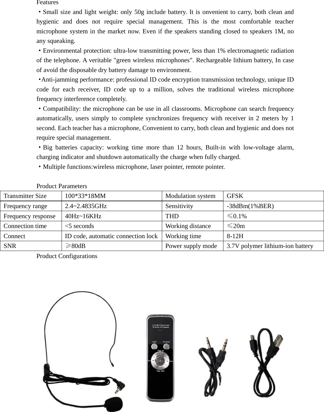 Features ·Small size and light weight: only 50g include battery. It is onvenient to carry, both clean and hygienic and does not require special management. This is the most comfortable teacher microphone system in the market now. Even if the speakers standing closed to speakers 1M, no any squeaking. ·Environmental protection: ultra-low transmitting power, less than 1% electromagnetic radiation of the telephone. A veritable &quot;green wireless microphones”. Rechargeable lithium battery, In case of avoid the disposable dry battery damage to environment. ·Anti-jamming performance: professional ID code encryption transmission technology, unique ID code for each receiver, ID code up to a million, solves the traditional wireless microphone frequency interference completely. ·Compatibility: the microphone can be use in all classrooms. Microphone can search frequency automatically, users simply to complete synchronizes frequency with receiver in 2 meters by 1 second. Each teacher has a microphone, Convenient to carry, both clean and hygienic and does not require special management. ·Big batteries capacity: working time more than 12 hours, Built-in with low-voltage alarm, charging indicator and shutdown automatically the charge when fully charged. ·Multiple functions:wireless microphone, laser pointer, remote pointer.  Product Parameters Transmitter Size  100*33*18MM  Modulation system  GFSK Frequency range  2.4~2.4835GHz  Sensitivity  -38dBm(1%BER) Frequency response  40Hz~16KHz  THD  ≤0.1% Connection time  &lt;5 seconds  Working distance  ≤20m Connect  ID code, automatic connection lock Working time  8-12H SNR  ≥80dB  Power supply mode  3.7V polymer lithium-ion battery   Product Configurations  