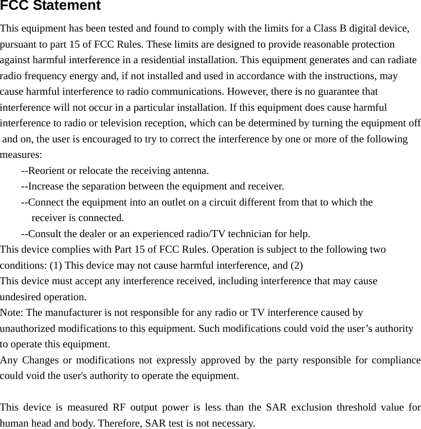 FCC Statement  This equipment has been tested and found to comply with the limits for a Class B digital device,    pursuant to part 15 of FCC Rules. These limits are designed to provide reasonable protection  against harmful interference in a residential installation. This equipment generates and can radiate radio frequency energy and, if not installed and used in accordance with the instructions, may  cause harmful interference to radio communications. However, there is no guarantee that  interference will not occur in a particular installation. If this equipment does cause harmful  interference to radio or television reception, which can be determined by turning the equipment off and on, the user is encouraged to try to correct the interference by one or more of the following measures: --Reorient or relocate the receiving antenna. --Increase the separation between the equipment and receiver. --Connect the equipment into an outlet on a circuit different from that to which the receiver is connected. --Consult the dealer or an experienced radio/TV technician for help.  This device complies with Part 15 of FCC Rules. Operation is subject to the following two  conditions: (1) This device may not cause harmful interference, and (2) This device must accept any interference received, including interference that may cause  undesired operation.  Note: The manufacturer is not responsible for any radio or TV interference caused by  unauthorized modifications to this equipment. Such modifications could void the user’s authority  to operate this equipment.    Any Changes or modifications not expressly approved by the party responsible for compliance could void the user&apos;s authority to operate the equipment.  This device is measured RF output power is less than the SAR exclusion threshold value for human head and body. Therefore, SAR test is not necessary.   