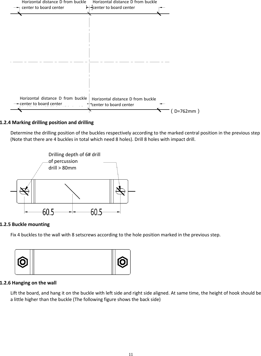 11  （D=762mm）1.2.4MarkingdrillingpositionanddrillingDeterminethedrillingpositionofthebucklesrespectivelyaccordingtothemarkedcentralpositioninthepreviousstep(Notethatthereare4bucklesintotalwhichneed8holes).Drill8holeswithimpactdrill.1.2.5BucklemountingFix4bucklestothewallwith8setscrewsaccordingtotheholepositionmarkedinthepreviousstep.1.2.6HangingonthewallLifttheboard,andhangitonthebucklewithleftsideandrightsidealigned.Atsametime,theheightofhookshouldbealittlehigherthanthebuckle(Thefollowingfigureshowsthebackside)  Drillingdepthof6#drillofpercussiondrill&gt;80mmHorizontaldistanceDfrombucklecentertoboardcenter HorizontaldistanceDfrombucklecentertoboardcenterHorizontaldistanceDfrombucklecentertoboardcenterHorizontaldistanceDfrombucklecentertoboardcenter 