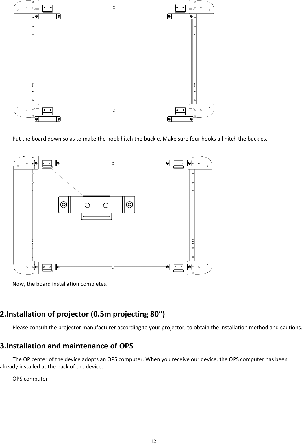 12  Puttheboarddownsoastomakethehookhitchthebuckle.Makesurefourhooksallhitchthebuckles.Now,theboardinstallationcompletes.2.Installationofprojector(0.5mprojecting80”)Pleaseconsulttheprojectormanufactureraccordingtoyourprojector,toobtaintheinstallationmethodandcautions.3.InstallationandmaintenanceofOPSTheOPcenterofthedeviceadoptsanOPScomputer.Whenyoureceiveourdevice,theOPScomputerhasbeenalreadyinstalledatthebackofthedevice.OPScomputer