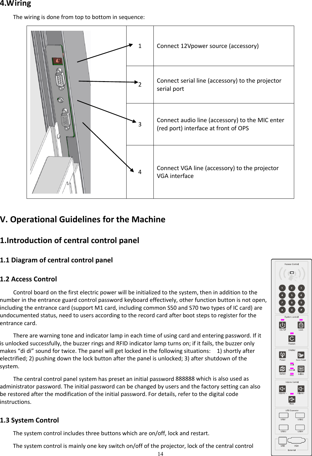 14  4.WiringThewiringisdonefromtoptobottominsequence:1Connect12Vpowersource(accessory)2Connectserialline(accessory)totheprojectorserialport3Connectaudioline(accessory)totheMICenter(redport)interfaceatfrontofOPS4ConnectVGAline(accessory)totheprojectorVGAinterfaceV.OperationalGuidelinesfortheMachine1.Introductionofcentralcontrolpanel1.1Diagramofcentralcontrolpanel1.2AccessControlControlboardonthefirstelectricpowerwillbeinitializedtothesystem,theninadditiontothenumberintheentranceguardcontrolpasswordkeyboardeffectively,otherfunctionbuttonisnotopen,includingtheentrancecard(supportM1card,includingcommonS50andS70twotypesofICcard)areundocumentedstatus,needtousersaccordingtotherecordcardafterbootstepstoregisterfortheentrancecard.Therearewarningtoneandindicatorlampineachtimeofusingcardandenteringpassword.Ifitisunlockedsuccessfully,thebuzzerringsandRFIDindicatorlampturnson;ifitfails,thebuzzeronlymakes“didi”soundfortwice.Thepanelwillgetlockedinthefollowingsituations:1)shortlyafterelectrified;2)pushingdownthelockbuttonafterthepanelisunlocked;3)aftershutdownofthesystem.Thecentralcontrolpanelsystemhaspresetaninitialpassword888888whichisalsousedasadministratorpassword.Theinitialpasswordcanbechangedbyusersandthefactorysettingcanalsoberestoredafterthemodificationoftheinitialpassword.Fordetails,refertothedigitalcodeinstructions.1.3SystemControlThesystemcontrolincludesthreebuttonswhichareon/off,lockandrestart.Thesystemcontrolismainlyonekeyswitchon/offoftheprojector,lockofthecentralcontrol