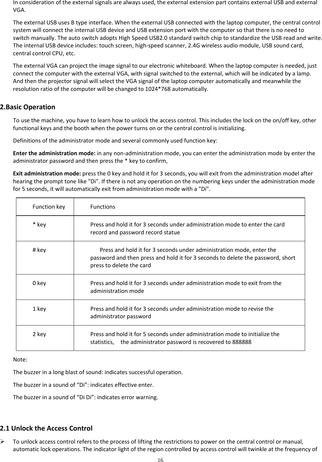 16  Inconsiderationoftheexternalsignalsarealwaysused,theexternalextensionpartcontainsexternalUSBandexternalVGA.TheexternalUSBusesBtypeinterface.WhentheexternalUSBconnectedwiththelaptopcomputer,thecentralcontrolsystemwillconnecttheinternalUSBdeviceandUSBextensionportwiththecomputersothatthereisnoneedtoswitchmanually.TheautoswitchadoptsHighSpeedUSB2.0standardswitchchiptostandardizetheUSBreadandwrite.TheinternalUSBdeviceincludes:touchscreen,high‐speedscanner,2.4Gwirelessaudiomodule,USBsoundcard,centralcontrolCPU,etc.TheexternalVGAcanprojecttheimagesignaltoourelectronicwhiteboard.Whenthelaptopcomputerisneeded,justconnectthecomputerwiththeexternalVGA,withsignalswitchedtotheexternal,whichwillbeindicatedbyalamp.AndthentheprojectorsignalwillselecttheVGAsignalofthelaptopcomputerautomaticallyandmeanwhiletheresolutionratioofthecomputerwillbechangedto1024*768automatically.2.BasicOperationTousethemachine,youhavetolearnhowtounlocktheaccesscontrol.Thisincludesthelockontheon/offkey,otherfunctionalkeysandtheboothwhenthepowerturnsonorthecentralcontrolisinitializing.Definitionsoftheadministratormodeandseveralcommonlyusedfunctionkey:Entertheadministrationmode:inanynon‐administrationmode,youcanentertheadministrationmodebyentertheadministratorpasswordandthenpressthe*keytoconfirm,Exitadministrationmode:pressthe0keyandholditfor3seconds,youwillexitfromtheadministrationmodelafterhearingtheprompttonelike&quot;Di&quot;.Ifthereisnotanyoperationonthenumberingkeysundertheadministrationmodefor5seconds,itwillautomaticallyexitfromadministrationmodewitha&quot;Di&quot;.FunctionkeyFunctions*keyPressandholditfor3secondsunderadministrationmodetoenterthecardrecordandpasswordrecordstatue#keyPressandholditfor3secondsunderadministrationmode,enterthepasswordandthenpressandholditfor3secondstodeletethepassword,shortpresstodeletethecard0keyPressandholditfor3secondsunderadministrationmodetoexitfromtheadministrationmode1keyPressandholditfor3secondsunderadministrationmodetorevisetheadministratorpassword2keyPressandholditfor5secondsunderadministrationmodetoinitializethestatistics,theadministratorpasswordisrecoveredto888888Note:Thebuzzerinalongblastofsound:indicatessuccessfuloperation.Thebuzzerinasoundof“Di”:indicateseffectiveenter.Thebuzzerinasoundof“DiDi”:indicateserrorwarning.2.1UnlocktheAccessControl Tounlockaccesscontrolreferstotheprocessofliftingtherestrictionstopoweronthecentralcontrolormanual,automaticlockoperations.Theindicatorlightoftheregioncontrolledbyaccesscontrolwilltwinkleatthefrequencyof