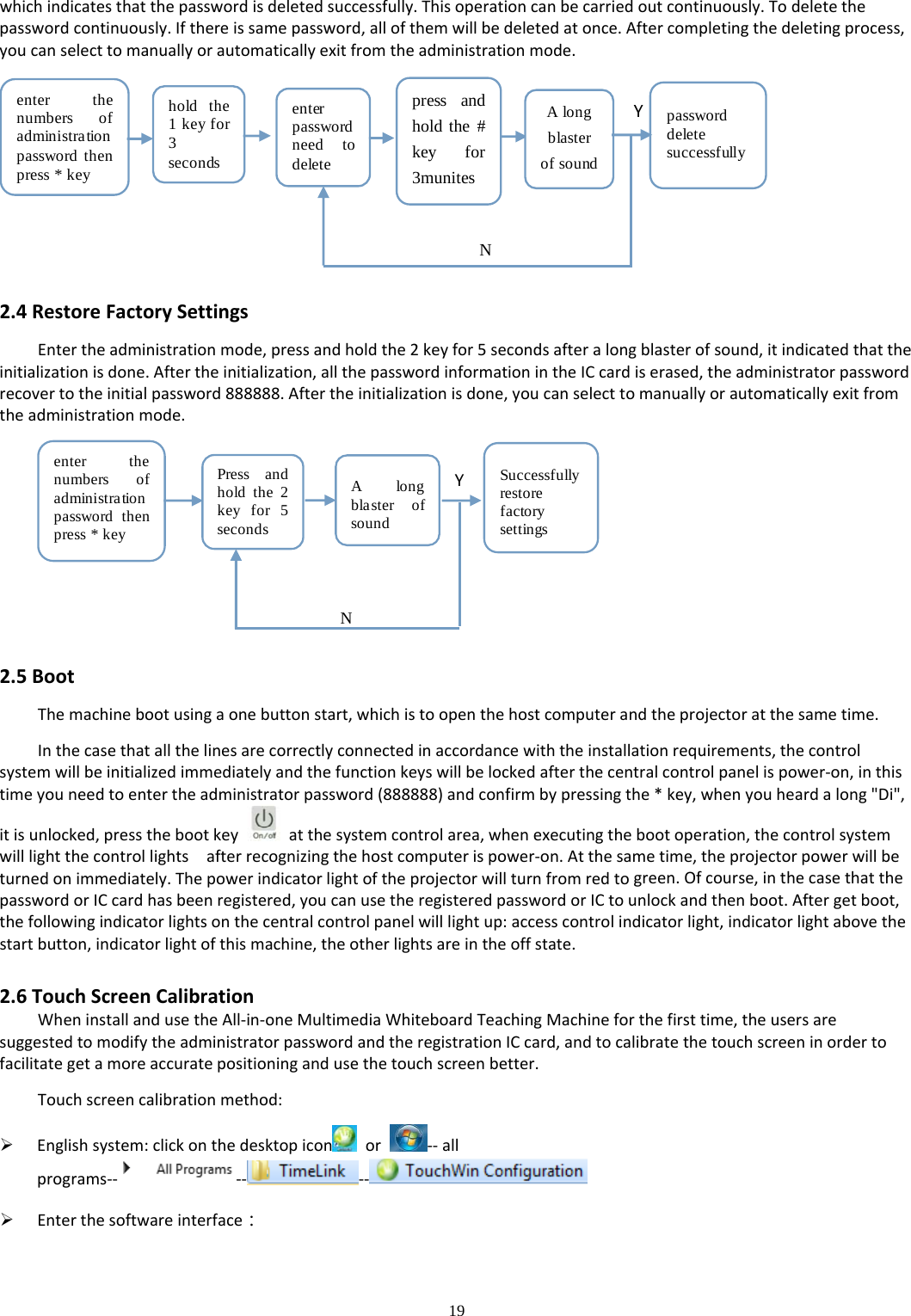 19  whichindicatesthatthepasswordisdeletedsuccessfully.Thisoperationcanbecarriedoutcontinuously.Todeletethepasswordcontinuously.Ifthereissamepassword,allofthemwillbedeletedatonce.Aftercompletingthedeletingprocess,youcanselecttomanuallyorautomaticallyexitfromtheadministrationmode.press andhold the #key for3munitesenter thenumbers ofadministrationpassword thenpress * keyhold the1keyfor3secondsenterpasswordneed todeleteAlongblasterof soundpassworddeletesuccessfullyYN2.4RestoreFactorySettingsEntertheadministrationmode,pressandholdthe2keyfor5secondsafteralongblasterofsound,itindicatedthattheinitializationisdone.Aftertheinitialization,allthepasswordinformationintheICcardiserased,theadministratorpasswordrecovertotheinitialpassword888888.Aftertheinitializationisdone,youcanselecttomanuallyorautomaticallyexitfromtheadministrationmode.enter thenumbers ofadministrationpassword thenpress * keyPress andhold the 2key for 5secondsA longblaster ofsoundSuccessfullyrestorefactorysettingsYN2.5BootThemachinebootusingaonebuttonstart,whichistoopenthehostcomputerandtheprojectoratthesametime.Inthecasethatallthelinesarecorrectlyconnectedinaccordancewiththeinstallationrequirements,thecontrolsystemwillbeinitializedimmediatelyandthefunctionkeyswillbelockedafterthecentralcontrolpanelispower‐on,inthistimeyouneedtoentertheadministratorpassword(888888)andconfirmbypressingthe*key,whenyouheardalong&quot;Di&quot;,itisunlocked,pressthebootkeyatthesystemcontrolarea,whenexecutingthebootoperation,thecontrolsystemwilllightthecontrollightsafterrecognizingthehostcomputerispower‐on.Atthesametime,theprojectorpowerwillbeturnedonimmediately.Thepowerindicatorlightoftheprojectorwillturnfromredtogreen.Ofcourse,inthecasethatthepasswordorICcardhasbeenregistered,youcanusetheregisteredpasswordorICtounlockandthenboot.Aftergetboot,thefollowingindicatorlightsonthecentralcontrolpanelwilllightup:accesscontrolindicatorlight,indicatorlightabovethestartbutton,indicatorlightofthismachine,theotherlightsareintheoffstate.2.6TouchScreenCalibrationWheninstallandusetheAll‐in‐oneMultimediaWhiteboardTeachingMachineforthefirsttime,theusersaresuggestedtomodifytheadministratorpasswordandtheregistrationICcard,andtocalibratethetouchscreeninordertofacilitategetamoreaccuratepositioningandusethetouchscreenbetter.Touchscreencalibrationmethod: Englishsystem:clickonthedesktopicon or‐‐allprograms‐‐ ‐‐ ‐‐  Enterthesoftwareinterface：