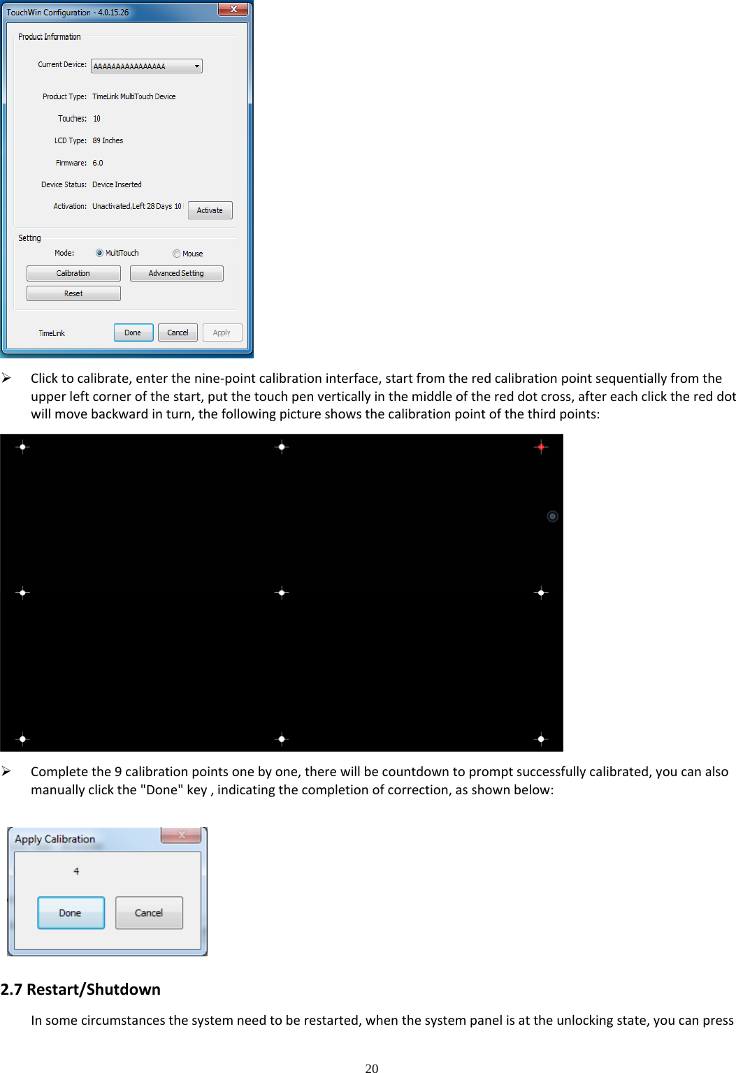 20   Clicktocalibrate,enterthenine‐pointcalibrationinterface,startfromtheredcalibrationpointsequentiallyfromtheupperleftcornerofthestart,putthetouchpenverticallyinthemiddleofthereddotcross,aftereachclickthereddotwillmovebackwardinturn,thefollowingpictureshowsthecalibrationpointofthethirdpoints: Completethe9calibrationpointsonebyone,therewillbecountdowntopromptsuccessfullycalibrated,youcanalsomanuallyclickthe&quot;Done&quot;key,indicatingthecompletionofcorrection,asshownbelow:2.7Restart/ShutdownInsomecircumstancesthesystemneedtoberestarted,whenthesystempanelisattheunlockingstate,youcanpress