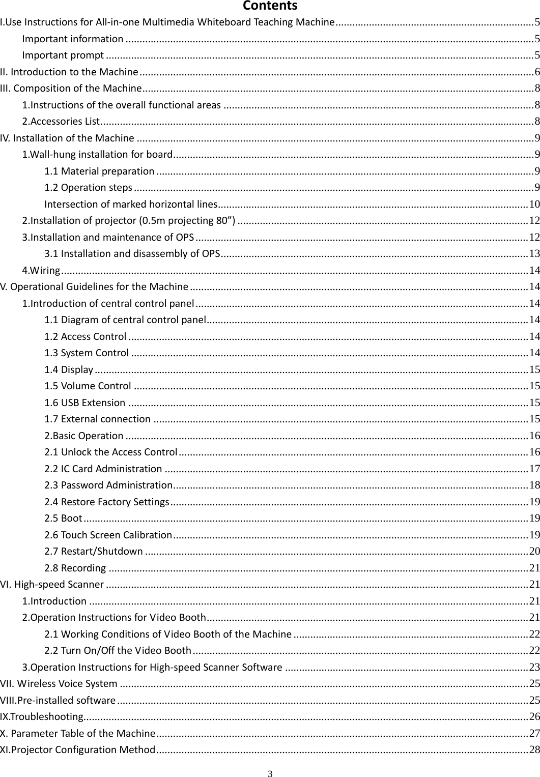 3  ContentsI.UseInstructionsforAll‐in‐oneMultimediaWhiteboardTeachingMachine ....................................................................... 5Importantinformation .................................................................................................................................................. 5Importantprompt ......................................................................................................................................................... 5II.IntroductiontotheMachine ............................................................................................................................................. 6III.CompositionoftheMachine ............................................................................................................................................ 81.Instructionsoftheoverallfunctionalareas ............................................................................................................... 82.AccessoriesList ........................................................................................................................................................... 8IV.InstallationoftheMachine .............................................................................................................................................. 91.Wall‐hunginstallationforboard ................................................................................................................................. 91.1Materialpreparation ....................................................................................................................................... 91.2Operationsteps ............................................................................................................................................... 9Intersectionofmarkedhorizontallines ...............................................................................................................  102.Installationofprojector(0.5mprojecting80”) ........................................................................................................ 123.InstallationandmaintenanceofOPS ....................................................................................................................... 123.1InstallationanddisassemblyofOPS ..............................................................................................................  134.Wiring ....................................................................................................................................................................... 14V.OperationalGuidelinesfortheMachine ......................................................................................................................... 141.Introductionofcentralcontrolpanel ....................................................................................................................... 141.1Diagramofcentralcontrolpanel ................................................................................................................... 141.2AccessControl ............................................................................................................................................... 141.3SystemControl .............................................................................................................................................. 141.4Display ........................................................................................................................................................... 151.5VolumeControl ............................................................................................................................................. 151.6USBExtension ............................................................................................................................................... 151.7Externalconnection ...................................................................................................................................... 152.BasicOperation ................................................................................................................................................ 162.1UnlocktheAccessControl ............................................................................................................................. 162.2ICCardAdministration .................................................................................................................................. 172.3PasswordAdministration ............................................................................................................................... 182.4RestoreFactorySettings ................................................................................................................................ 192.5Boot ............................................................................................................................................................... 192.6TouchScreenCalibration ............................................................................................................................... 192.7Restart/Shutdown ......................................................................................................................................... 202.8Recording ...................................................................................................................................................... 21VI.High‐speedScanner ....................................................................................................................................................... 211.Introduction ............................................................................................................................................................. 212.OperationInstructionsforVideoBooth ...................................................................................................................  212.1WorkingConditionsofVideoBoothoftheMachine .................................................................................... 222.2TurnOn/OfftheVideoBooth ........................................................................................................................ 223.OperationInstructionsforHigh‐speedScannerSoftware ....................................................................................... 23VII.WirelessVoiceSystem .................................................................................................................................................. 25VIII.Pre‐installedsoftware ................................................................................................................................................... 25IX.Troubleshooting............................................................................................................................................................... 26X.ParameterTableoftheMachine ..................................................................................................................................... 27XI.ProjectorConfigurationMethod ..................................................................................................................................... 28