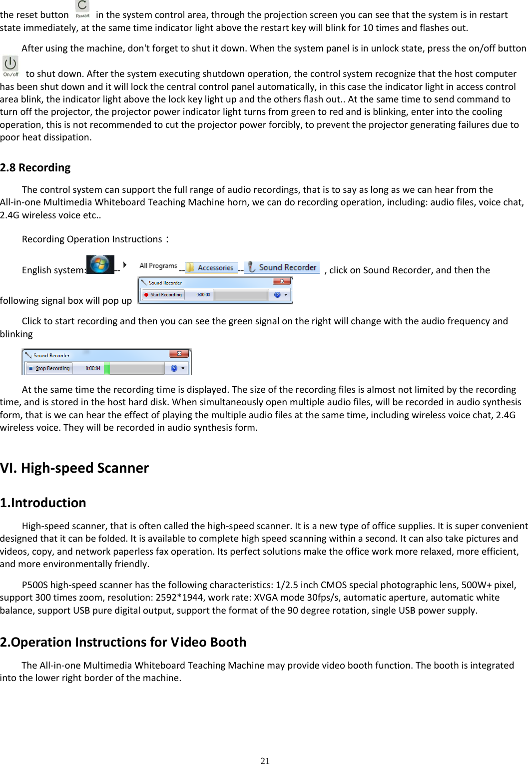 21  theresetbutton  inthesystemcontrolarea,throughtheprojectionscreenyoucanseethatthesystemisinrestartstateimmediately,atthesametimeindicatorlightabovetherestartkeywillblinkfor10timesandflashesout.Afterusingthemachine,don&apos;tforgettoshutitdown.Whenthesystempanelisinunlockstate,presstheon/offbuttontoshutdown.Afterthesystemexecutingshutdownoperation,thecontrolsystemrecognizethatthehostcomputerhasbeenshutdownanditwilllockthecentralcontrolpanelautomatically,inthiscasetheindicatorlightinaccesscontrolareablink,theindicatorlightabovethelockkeylightupandtheothersflashout..Atthesametimetosendcommandtoturnofftheprojector,theprojectorpowerindicatorlightturnsfromgreentoredandisblinking,enterintothecoolingoperation,thisisnotrecommendedtocuttheprojectorpowerforcibly,topreventtheprojectorgeneratingfailuresduetopoorheatdissipation.2.8RecordingThecontrolsystemcansupportthefullrangeofaudiorecordings,thatistosayaslongaswecanhearfromtheAll‐in‐oneMultimediaWhiteboardTeachingMachinehorn,wecandorecordingoperation,including:audiofiles,voicechat,2.4Gwirelessvoiceetc..RecordingOperationInstructions：Englishsystem: ‐‐ ‐‐ ‐‐ ,clickonSoundRecorder,andthenthefollowingsignalboxwillpopupClicktostartrecordingandthenyoucanseethegreensignalontherightwillchangewiththeaudiofrequencyandblinkingAtthesametimetherecordingtimeisdisplayed.Thesizeoftherecordingfilesisalmostnotlimitedbytherecordingtime,andisstoredinthehostharddisk.Whensimultaneouslyopenmultipleaudiofiles,willberecordedinaudiosynthesisform,thatiswecanheartheeffectofplayingthemultipleaudiofilesatthesametime,includingwirelessvoicechat,2.4Gwirelessvoice.Theywillberecordedinaudiosynthesisform.VI.High‐speedScanner1.IntroductionHigh‐speedscanner,thatisoftencalledthehigh‐speedscanner.Itisanewtypeofofficesupplies.Itissuperconvenientdesignedthatitcanbefolded.Itisavailabletocompletehighspeedscanningwithinasecond.Itcanalsotakepicturesandvideos,copy,andnetworkpaperlessfaxoperation.Itsperfectsolutionsmaketheofficeworkmorerelaxed,moreefficient,andmoreenvironmentallyfriendly.P500Shigh‐speedscannerhasthefollowingcharacteristics:1/2.5inchCMOSspecialphotographiclens,500W+pixel,support300timeszoom,resolution:2592*1944,workrate:XVGAmode30fps/s,automaticaperture,automaticwhitebalance,supportUSBpuredigitaloutput,supporttheformatofthe90degreerotation,singleUSBpowersupply.2.OperationInstructionsforVideoBoothTheAll‐in‐oneMultimediaWhiteboardTeachingMachinemayprovidevideoboothfunction.Theboothisintegratedintothelowerrightborderofthemachine.