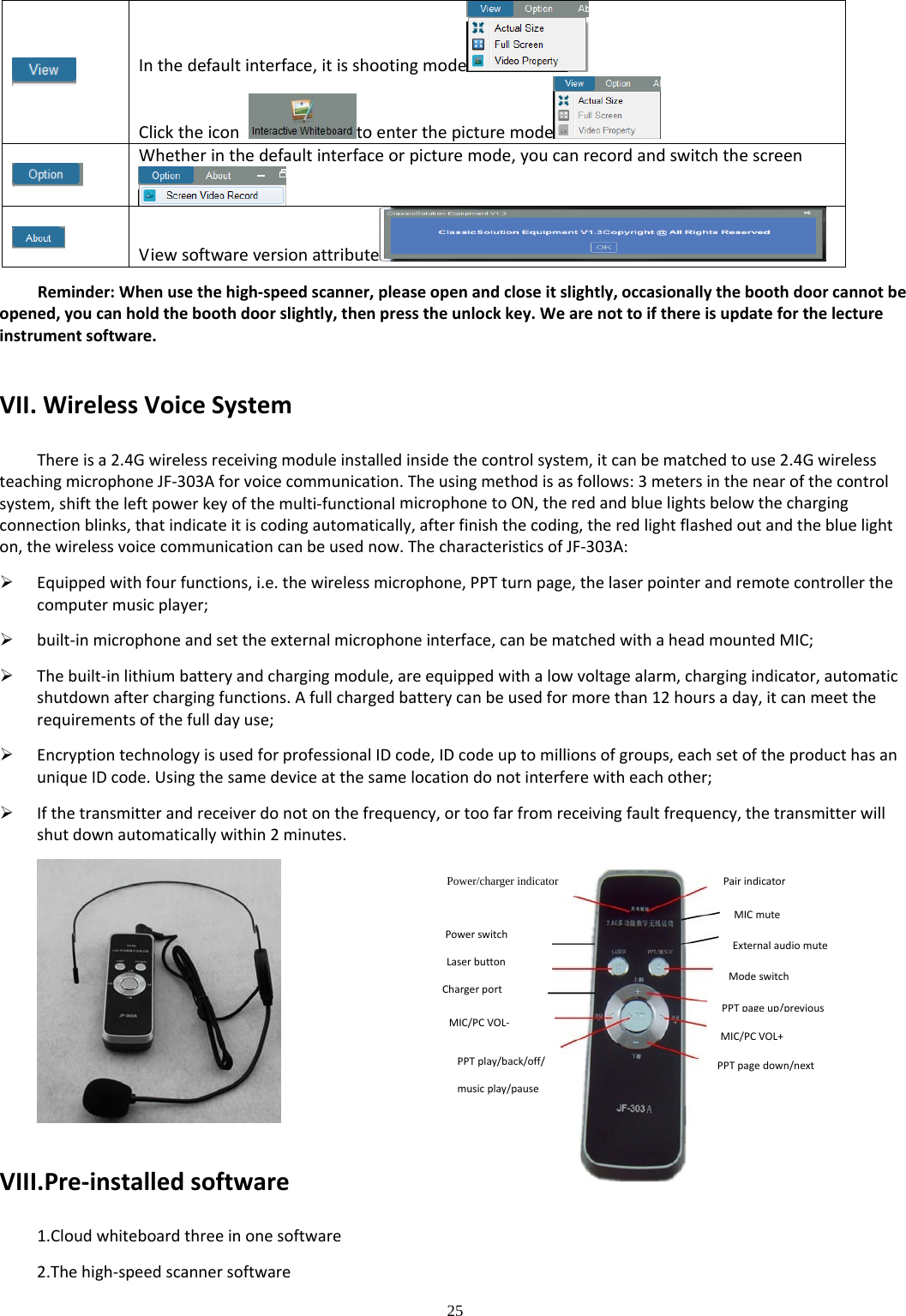 25  Inthedefaultinterface,itisshootingmode Clicktheicontoenterthepicturemode Whetherinthedefaultinterfaceorpicturemode,youcanrecordandswitchthescreenViewsoftwareversionattribute Reminder:Whenusethehigh‐speedscanner,pleaseopenandcloseitslightly,occasionallytheboothdoorcannotbeopened,youcanholdtheboothdoorslightly,thenpresstheunlockkey.Wearenottoifthereisupdateforthelectureinstrumentsoftware.VII.WirelessVoiceSystemThereisa2.4Gwirelessreceivingmoduleinstalledinsidethecontrolsystem,itcanbematchedtouse2.4GwirelessteachingmicrophoneJF‐303Aforvoicecommunication.Theusingmethodisasfollows:3metersinthenearofthecontrolsystem,shifttheleftpowerkeyofthemulti‐functionalmicrophonetoON,theredandbluelightsbelowthechargingconnectionblinks,thatindicateitiscodingautomatically,afterfinishthecoding,theredlightflashedoutandthebluelighton,thewirelessvoicecommunicationcanbeusednow.ThecharacteristicsofJF‐303A: Equippedwithfourfunctions,i.e.thewirelessmicrophone,PPTturnpage,thelaserpointerandremotecontrollerthecomputermusicplayer; built‐inmicrophoneandsettheexternalmicrophoneinterface,canbematchedwithaheadmountedMIC; Thebuilt‐inlithiumbatteryandchargingmodule,areequippedwithalowvoltagealarm,chargingindicator,automaticshutdownafterchargingfunctions.Afullchargedbatterycanbeusedformorethan12hoursaday,itcanmeettherequirementsofthefulldayuse; EncryptiontechnologyisusedforprofessionalIDcode,IDcodeuptomillionsofgroups,eachsetoftheproducthasanuniqueIDcode.Usingthesamedeviceatthesamelocationdonotinterferewitheachother; Ifthetransmitterandreceiverdonotonthefrequency,ortoofarfromreceivingfaultfrequency,thetransmitterwillshutdownautomaticallywithin2minutes.VIII.Pre‐installedsoftware1.Cloudwhiteboardthreeinonesoftware2.Thehigh‐speedscannersoftwarePowerswitch Power/charger indicator Laserbutton Chargerport MIC/PCVOL‐ Pairindicator MICmute Externalaudiomute Modeswitch PPT page up/previousMIC/PCVOL+ PPTpagedown/next PPTplay/back/off/musicplay/pause 