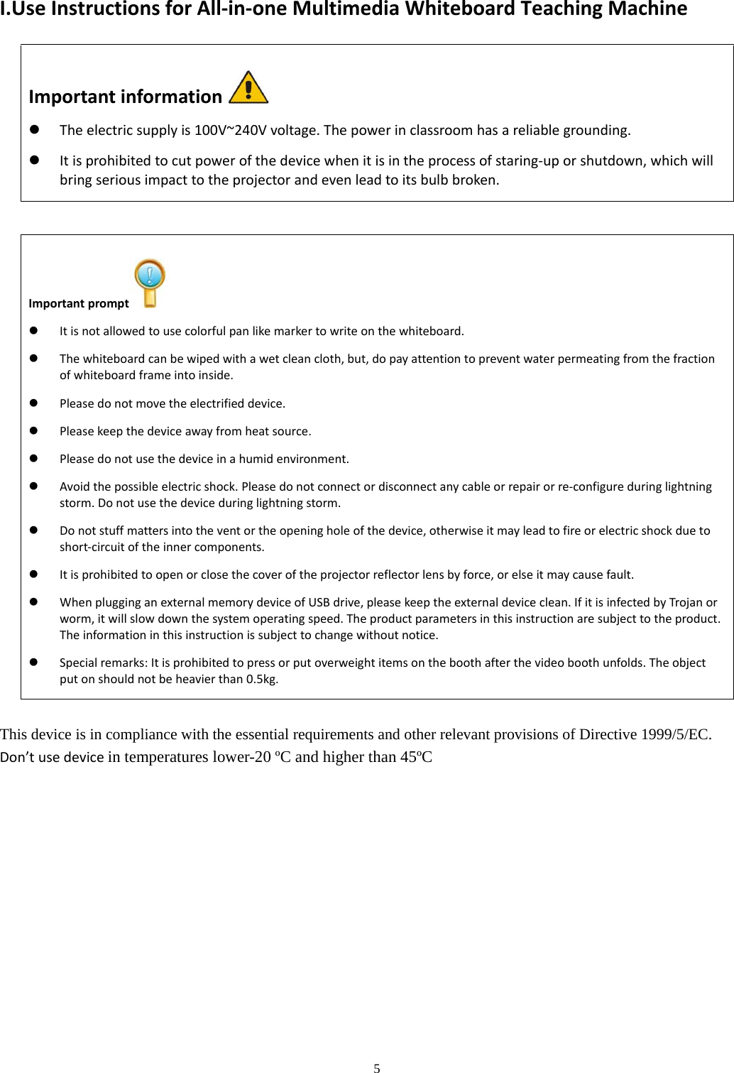 5  I.UseInstructionsforAll‐in‐oneMultimediaWhiteboardTeachingMachineImportantinformation  Theelectricsupplyis100V~240Vvoltage.Thepowerinclassroomhasareliablegrounding. Itisprohibitedtocutpowerofthedevicewhenitisintheprocessofstaring‐uporshutdown,whichwillbringseriousimpacttotheprojectorandevenleadtoitsbulbbroken.This device is in compliance with the essential requirements and other relevant provisions of Directive 1999/5/EC. Don’tusedevicein temperatures lower-20 ºC and higher than 45ºCImportantprompt  Itisnotallowedtousecolorfulpanlikemarkertowriteonthewhiteboard. Thewhiteboardcanbewipedwithawetcleancloth,but,dopayattentiontopreventwaterpermeatingfromthefractionofwhiteboardframeintoinside. Pleasedonotmovetheelectrifieddevice. Pleasekeepthedeviceawayfromheatsource. Pleasedonotusethedeviceinahumidenvironment. Avoidthepossibleelectricshock.Pleasedonotconnectordisconnectanycableorrepairorre‐configureduringlightningstorm.Donotusethedeviceduringlightningstorm. Donotstuffmattersintotheventortheopeningholeofthedevice,otherwiseitmayleadtofireorelectricshockduetoshort‐circuitoftheinnercomponents. Itisprohibitedtoopenorclosethecoveroftheprojectorreflectorlensbyforce,orelseitmaycausefault. WhenplugginganexternalmemorydeviceofUSBdrive,pleasekeeptheexternaldeviceclean.IfitisinfectedbyTrojanorworm,itwillslowdownthesystemoperatingspeed.Theproductparametersinthisinstructionaresubjecttotheproduct.Theinformationinthisinstructionissubjecttochangewithoutnotice. Specialremarks:Itisprohibitedtopressorputoverweightitemsontheboothafterthevideoboothunfolds.Theobjectputonshouldnotbeheavierthan0.5kg.