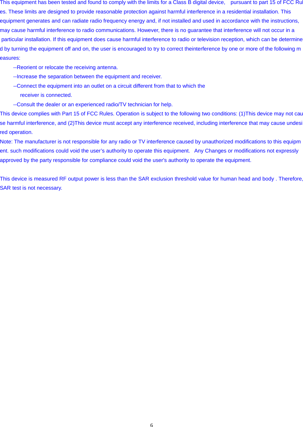 6  This equipment has been tested and found to comply with the limits for a Class B digital device,   pursuant to part 15 of FCC Rules. These limits are designed to provide reasonable protection against harmful interference in a residential installation. This  equipment generates and can radiate radio frequency energy and, if not installed and used in accordance with the instructions, may cause harmful interference to radio communications. However, there is no guarantee that interference will not occur in a  particular installation. If this equipment does cause harmful interference to radio or television reception, which can be determined by turning the equipment off and on, the user is encouraged to try to correct theinterference by one or more of the following measures:  --Reorient or relocate the receiving antenna.   --Increase the separation between the equipment and receiver.   --Connect the equipment into an outlet on a circuit different from that to which the  receiver is connected. --Consult the dealer or an experienced radio/TV technician for help.  This device complies with Part 15 of FCC Rules. Operation is subject to the following two conditions: (1)This device may not cause harmful interference, and (2)This device must accept any interference received, including interference that may cause undesired operation.  Note: The manufacturer is not responsible for any radio or TV interference caused by unauthorized modifications to this equipment. such modifications could void the user’s authority to operate this equipment.   Any Changes or modifications not expressly   approved by the party responsible for compliance could void the user&apos;s authority to operate the equipment.  This device is measured RF output power is less than the SAR exclusion threshold value for human head and body . Therefore, SAR test is not necessary.    