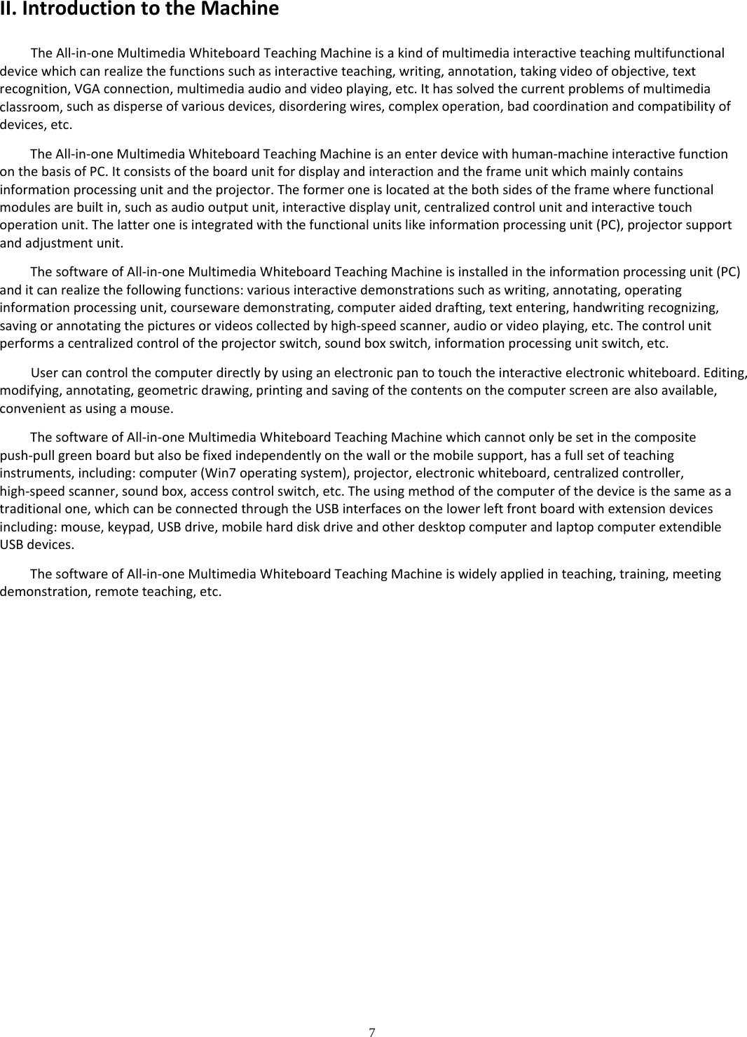 7  II.IntroductiontotheMachineTheAll‐in‐oneMultimediaWhiteboardTeachingMachineisakindofmultimediainteractiveteachingmultifunctionaldevicewhichcanrealizethefunctionssuchasinteractiveteaching,writing,annotation,takingvideoofobjective,textrecognition,VGAconnection,multimediaaudioandvideoplaying,etc.Ithassolvedthecurrentproblemsofmultimediaclassroom,suchasdisperseofvariousdevices,disorderingwires,complexoperation,badcoordinationandcompatibilityofdevices,etc.TheAll‐in‐oneMultimediaWhiteboardTeachingMachineisanenterdevicewithhuman‐machineinteractivefunctiononthebasisofPC.Itconsistsoftheboardunitfordisplayandinteractionandtheframeunitwhichmainlycontainsinformationprocessingunitandtheprojector.Theformeroneislocatedatthebothsidesoftheframewherefunctionalmodulesarebuiltin,suchasaudiooutputunit,interactivedisplayunit,centralizedcontrolunitandinteractivetouchoperationunit.Thelatteroneisintegratedwiththefunctionalunitslikeinformationprocessingunit(PC),projectorsupportandadjustmentunit.ThesoftwareofAll‐in‐oneMultimediaWhiteboardTeachingMachineisinstalledintheinformationprocessingunit(PC)anditcanrealizethefollowingfunctions:variousinteractivedemonstrationssuchaswriting,annotating,operatinginformationprocessingunit,coursewaredemonstrating,computeraideddrafting,textentering,handwritingrecognizing,savingorannotatingthepicturesorvideoscollectedbyhigh‐speedscanner,audioorvideoplaying,etc.Thecontrolunitperformsacentralizedcontroloftheprojectorswitch,soundboxswitch,informationprocessingunitswitch,etc.Usercancontrolthecomputerdirectlybyusinganelectronicpantotouchtheinteractiveelectronicwhiteboard.Editing,modifying,annotating,geometricdrawing,printingandsavingofthecontentsonthecomputerscreenarealsoavailable,convenientasusingamouse.ThesoftwareofAll‐in‐oneMultimediaWhiteboardTeachingMachinewhichcannotonlybesetinthecompositepush‐pullgreenboardbutalsobefixedindependentlyonthewallorthemobilesupport,hasafullsetofteachinginstruments,including:computer(Win7operatingsystem),projector,electronicwhiteboard,centralizedcontroller,high‐speedscanner,soundbox,accesscontrolswitch,etc.Theusingmethodofthecomputerofthedeviceisthesameasatraditionalone,whichcanbeconnectedthroughtheUSBinterfacesonthelowerleftfrontboardwithextensiondevicesincluding:mouse,keypad,USBdrive,mobileharddiskdriveandotherdesktopcomputerandlaptopcomputerextendibleUSBdevices.ThesoftwareofAll‐in‐oneMultimediaWhiteboardTeachingMachineiswidelyappliedinteaching,training,meetingdemonstration,remoteteaching,etc.