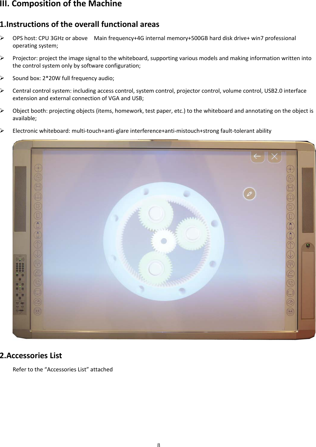 8  III.CompositionoftheMachine1.Instructionsoftheoverallfunctionalareas OPShost:CPU3GHzoraboveMainfrequency+4Ginternalmemory+500GBharddiskdrive+win7professionaloperatingsystem; Projector:projecttheimagesignaltothewhiteboard,supportingvariousmodelsandmakinginformationwrittenintothecontrolsystemonlybysoftwareconfiguration; Soundbox:2*20Wfullfrequencyaudio; Centralcontrolsystem:includingaccesscontrol,systemcontrol,projectorcontrol,volumecontrol,USB2.0interfaceextensionandexternalconnectionofVGAandUSB; Objectbooth:projectingobjects(items,homework,testpaper,etc.)tothewhiteboardandannotatingontheobjectisavailable; Electronicwhiteboard:multi‐touch+anti‐glareinterference+anti‐mistouch+strongfault‐tolerantability2.AccessoriesListRefertothe“AccessoriesList”attached