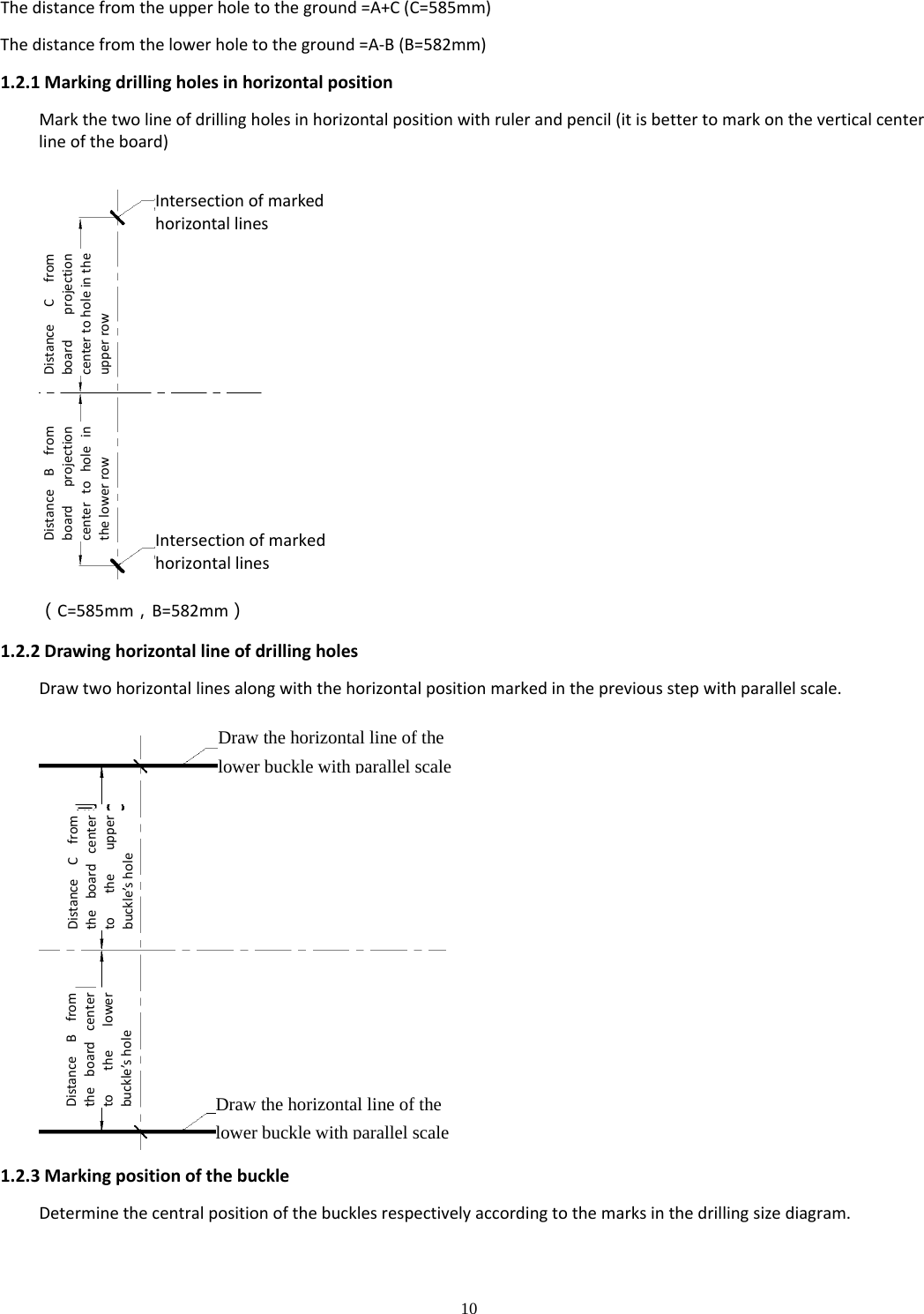 10  Thedistancefromtheupperholetotheground=A+C(C=585mm)Thedistancefromthelowerholetotheground=A‐B(B=582mm)1.2.1MarkingdrillingholesinhorizontalpositionMarkthetwolineofdrillingholesinhorizontalpositionwithrulerandpencil(itisbettertomarkontheverticalcenterlineoftheboard)（C=585mm，B=582mm）1.2.2DrawinghorizontallineofdrillingholesDrawtwohorizontallinesalongwiththehorizontalpositionmarkedinthepreviousstepwithparallelscale.1.2.3MarkingpositionofthebuckleDeterminethecentralpositionofthebucklesrespectivelyaccordingtothemarksinthedrillingsizediagram.Intersectionofmarkedhorizontallines DistanceCfromboardprojectioncentertoholeintheupperrow DistanceBfromboardprojectioncentertoholeinthelowerrow IntersectionofmarkedhorizontallinesDraw the horizontal line of the lower buckle with parallel scaleDistanceCfromtheboardcentertotheupperbuckle’shole DistanceBfromtheboardcentertothelowerbuckle’shole Draw the horizontal line of the lower buckle with parallel scale