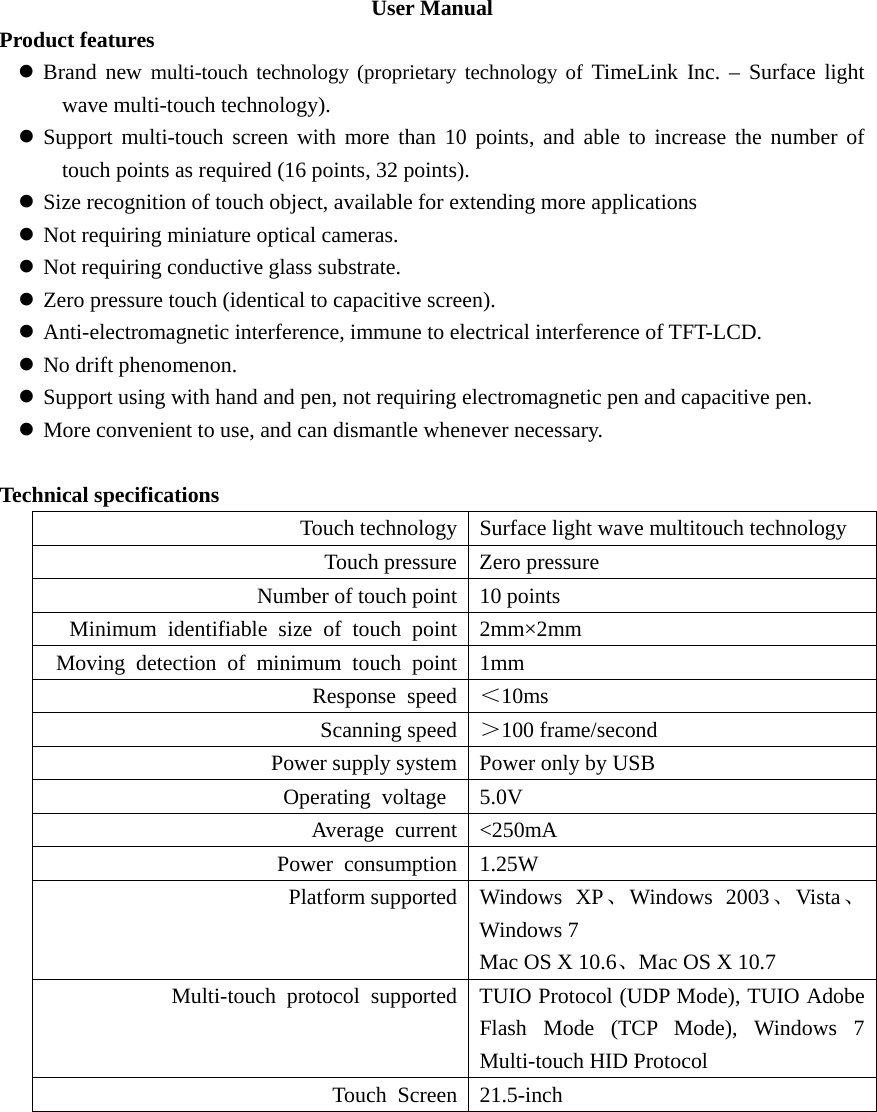 User Manual Product features z Brand new multi-touch technology (proprietary technology of TimeLink Inc. – Surface light wave multi-touch technology). z Support multi-touch screen with more than 10 points, and able to increase the number of touch points as required (16 points, 32 points). z Size recognition of touch object, available for extending more applications z Not requiring miniature optical cameras. z Not requiring conductive glass substrate. z Zero pressure touch (identical to capacitive screen). z Anti-electromagnetic interference, immune to electrical interference of TFT-LCD. z No drift phenomenon. z Support using with hand and pen, not requiring electromagnetic pen and capacitive pen. z More convenient to use, and can dismantle whenever necessary.  Technical specifications Touch technology Surface light wave multitouch technology Touch pressure Zero pressure Number of touch point 10 points Minimum identifiable size of touch point 2mm×2mm Moving detection of minimum touch point 1mm Response speed ＜10ms Scanning speed ＞100 frame/second Power supply system Power only by USB Operating voltage  5.0V Average current &lt;250mA Power consumption 1.25W Platform supported Windows  XP、Windows 2003、Vista 、Windows 7 Mac OS X 10.6、Mac OS X 10.7 Multi-touch  protocol  supported TUIO Protocol (UDP Mode), TUIO Adobe Flash Mode (TCP Mode), Windows 7 Multi-touch HID Protocol Touch Screen 21.5-inch   