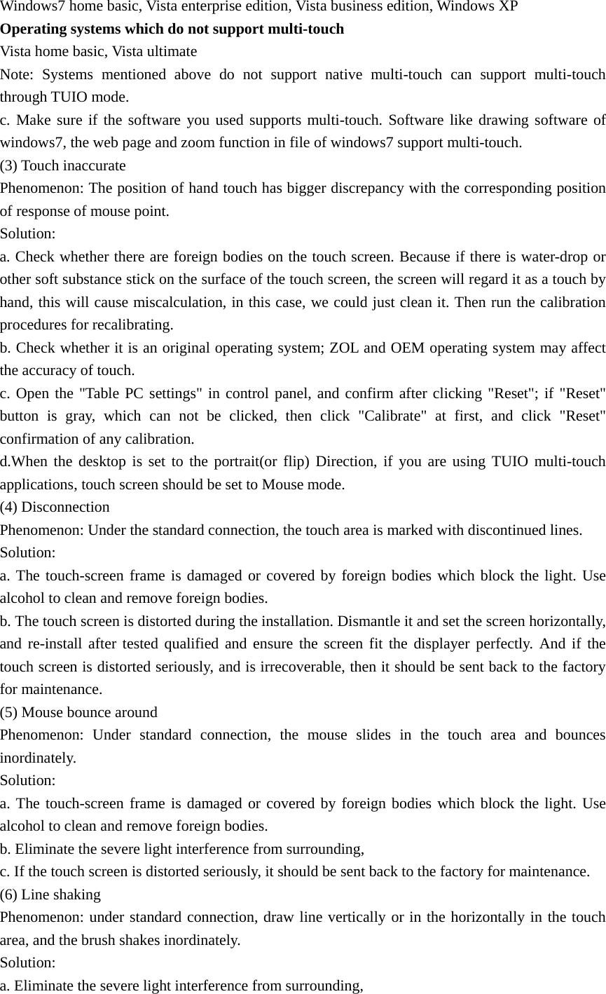 Windows7 home basic, Vista enterprise edition, Vista business edition, Windows XP Operating systems which do not support multi-touch Vista home basic, Vista ultimate Note: Systems mentioned above do not support native multi-touch can support multi-touch through TUIO mode. c. Make sure if the software you used supports multi-touch. Software like drawing software of windows7, the web page and zoom function in file of windows7 support multi-touch. (3) Touch inaccurate Phenomenon: The position of hand touch has bigger discrepancy with the corresponding position of response of mouse point. Solution: a. Check whether there are foreign bodies on the touch screen. Because if there is water-drop or other soft substance stick on the surface of the touch screen, the screen will regard it as a touch by hand, this will cause miscalculation, in this case, we could just clean it. Then run the calibration procedures for recalibrating. b. Check whether it is an original operating system; ZOL and OEM operating system may affect the accuracy of touch. c. Open the &quot;Table PC settings&quot; in control panel, and confirm after clicking &quot;Reset&quot;; if &quot;Reset&quot; button is gray, which can not be clicked, then click &quot;Calibrate&quot; at first, and click &quot;Reset&quot; confirmation of any calibration.   d.When the desktop is set to the portrait(or flip) Direction, if you are using TUIO multi-touch applications, touch screen should be set to Mouse mode. (4) Disconnection Phenomenon: Under the standard connection, the touch area is marked with discontinued lines.   Solution: a. The touch-screen frame is damaged or covered by foreign bodies which block the light. Use alcohol to clean and remove foreign bodies. b. The touch screen is distorted during the installation. Dismantle it and set the screen horizontally, and re-install after tested qualified and ensure the screen fit the displayer perfectly. And if the touch screen is distorted seriously, and is irrecoverable, then it should be sent back to the factory for maintenance. (5) Mouse bounce around Phenomenon: Under standard connection, the mouse slides in the touch area and bounces inordinately. Solution: a. The touch-screen frame is damaged or covered by foreign bodies which block the light. Use alcohol to clean and remove foreign bodies. b. Eliminate the severe light interference from surrounding,   c. If the touch screen is distorted seriously, it should be sent back to the factory for maintenance. (6) Line shaking Phenomenon: under standard connection, draw line vertically or in the horizontally in the touch area, and the brush shakes inordinately. Solution: a. Eliminate the severe light interference from surrounding, 